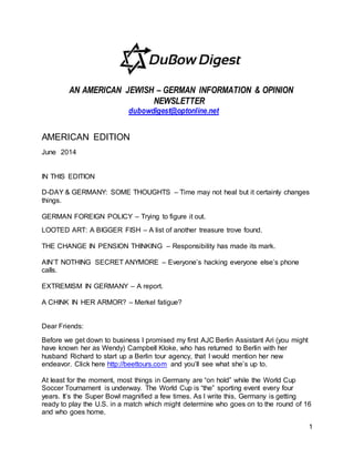 1
AN AMERICAN JEWISH – GERMAN INFORMATION & OPINION
NEWSLETTER
dubowdigest@optonline.net
AMERICAN EDITION
June 2014
IN THIS EDITION
D-DAY & GERMANY: SOME THOUGHTS – Time may not heal but it certainly changes
things.
GERMAN FOREIGN POLICY – Trying to figure it out.
LOOTED ART: A BIGGER FISH – A list of another treasure trove found.
THE CHANGE IN PENSION THINKING – Responsibility has made its mark.
AIN’T NOTHING SECRET ANYMORE – Everyone’s hacking everyone else’s phone
calls.
EXTREMISM IN GERMANY – A report.
A CHINK IN HER ARMOR? – Merkel fatigue?
Dear Friends:
Before we get down to business I promised my first AJC Berlin Assistant Ari (you might
have known her as Wendy) Campbell Kloke, who has returned to Berlin with her
husband Richard to start up a Berlin tour agency, that I would mention her new
endeavor. Click here http://beettours.com and you’ll see what she’s up to.
At least for the moment, most things in Germany are “on hold” while the World Cup
Soccer Tournament is underway. The World Cup is “the” sporting event every four
years. It’s the Super Bowl magnified a few times. As I write this, Germany is getting
ready to play the U.S. in a match which might determine who goes on to the round of 16
and who goes home.
 