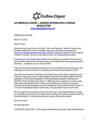 AN AMERICAN JEWISH – GERMAN INFORMATION & OPINION
                 NEWSLETTER
                    dubowdigest@optonline.net

AMERICAN EDITION

March 19, 2012

Dear Friends:

Germany had a good day on Sunday. Their new President, Joachim Gauck, was
formally installed on a wave of popular approval. Click here to read about it.
http://www.spiegel.de/international/germany/0,1518,822131,00.html How he will do
in office, of course, remains to be seen but he is an outstanding individual.

If nothing else, the Greek bailout seems to be underway (at least for the moment)
and that has relieved some of the anxiety on the subject that was sweeping across
Germany – as well as our own stock market.

There are three state elections coming up in the next little while and they may very
well begin to show what sort of a national government will be elected in 2013.

The Jewish community in Germany, like others around the world, is gearing up for
Passover. My guess is that it will be bigger and better than before with the Jewish
population in the Federal Republic now at somewhere between 220,000 and
250,000. When the Wall came down in 1989, less than a quarter of a century ago,
there were only 28,000 Jews in West and East Germany combined. Germany
certainly did not get passed over by the emigration from the former Soviet Union. It
is now the third largest Jewish community in Europe after France and the UK.

On the subject of the holiday, let me wish all of you a very Sweet Passover. Enjoy
your families and friends at the Seder but be careful in the following week about too
much Matzohbrei. It will take you all year to work off the extra weight.

On to the news…

IN THIS EDITION

A CRITICAL ELECTION – The largest state election has major national implications.



                                                                                        1
 