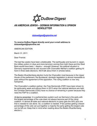 AN AMERICAN JEWISH – GERMAN INFORMATION & OPINION
                  NEWSLETTER

                      dubowdigest@optonline.net

To receive DuBow Digest directly send your e-mail address to
dubowdigest@optonline.net

AMERICAN EDITION

March 31, 2011

Dear Friends:

The last few weeks have been unbelievable. The earthquake and tsunami in Japan,
the military action in Libya and more terrorism coming from both Gaza and the West
Bank would have been – dayenu – enough! However, the political situation in
Germany experienced its own tsunami with Chancellor Merkel’s coalition getting hit
hard in three state elections. We’ll talk about them in articles below.

The Baden-Wuerttemberg election hurts the Chancellor most because in the Upper
House of the parliament, the Bundesrat, domestic legislation is almost impossible to
pass without the agreement of the opposition. The ruling coalition is now very
hampered.

The Chancellor’s coalition partner, the Free Democrats (FDP) have been shown to
be particularly weak and without them in 2013 when the national elections are held,
the Christian Democrats (CDU) have no chance of remaining in power because they
need the FDP for a coalition.

(A fact to remember: In a parliamentary system such as Germany’s the party with
the largest percentage of the vote does not always become part of the ruling
coalition. In almost all state and national elections no party gets the 50% plus one
that is needed to rule alone. So, a coalition is needed. If two parties getting a lesser
percentage of the vote can put together a majority the party getting the largest vote
can be left out. Keep that in mind when reading about the Baden-Wuerttemberg
election.)



                                                                                           1
 