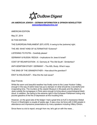 1
AN AMERICAN JEWISH – GERMAN INFORMATION & OPINION NEWSLETTER
dubowdigest@optonline.net
AMERICAN EDITION
May 27, 2014
IN THIS EDITION
THE EUROPEAN PARLIAMENT (EP) VOTE: A swing to the (extreme) right.
THE AfD: WHAT KIND OF ALTERNATIVE? Extreme?
LISTENING TO PUTIN – Carefully please!
GERMANY & RUSSIA: REDUX – Implications for Jews & Israel?
COST OF REUNIFICATION – E. Germany & “The Old South”. Similarities?
ANTI-SEMITISM STUDY: GERMANY – The ADL Study. What it says.
THE SINS OF THE GRANDFATHER – How about the grandson?
ENVY & HOLOCAUST – Was this the real cause?
Dear Friends:
While the warm and beautiful weather has finally come to the Lower Hudson Valley,
enough in the way of awful news has put a damper on what should be a wonderful and
invigorating time. The murders at the Jewish Museum in Brussels and the attack on
Jews outside the synagogue in Paris were enough to bring about a psychological black
cloud. In addition, the swing to the extreme right in the European Parliament voting only
poured gasoline of the fire of depression at this troubling time.
However, on the good side of the ledger I had a great time at AJC’s impressive Global
Forum in Washington a couple of weeks ago. It was a tour de force with 2,000 people in
attendance and impressive presentations by many speakers including Hillary Clinton.
Since there is a lot to report, enough from me, let’s get on with the news…
 