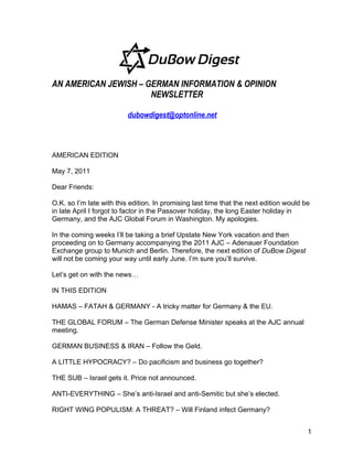 AN AMERICAN JEWISH – GERMAN INFORMATION & OPINION
                      NEWSLETTER

                          dubowdigest@optonline.net



AMERICAN EDITION

May 7, 2011

Dear Friends:

O.K. so I’m late with this edition. In promising last time that the next edition would be
in late April I forgot to factor in the Passover holiday, the long Easter holiday in
Germany, and the AJC Global Forum in Washington. My apologies.

In the coming weeks I’ll be taking a brief Upstate New York vacation and then
proceeding on to Germany accompanying the 2011 AJC – Adenauer Foundation
Exchange group to Munich and Berlin. Therefore, the next edition of DuBow Digest
will not be coming your way until early June. I’m sure you’ll survive.

Let’s get on with the news…

IN THIS EDITION

HAMAS – FATAH & GERMANY - A tricky matter for Germany & the EU.

THE GLOBAL FORUM – The German Defense Minister speaks at the AJC annual
meeting.

GERMAN BUSINESS & IRAN – Follow the Geld.

A LITTLE HYPOCRACY? – Do pacificism and business go together?

THE SUB – Israel gets it. Price not announced.

ANTI-EVERYTHING – She’s anti-Israel and anti-Semitic but she’s elected.

RIGHT WING POPULISM: A THREAT? – Will Finland infect Germany?


                                                                                        1
 