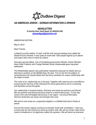 AN AMERICAN JEWISH – GERMAN INFORMATION & OPINION

                              NEWSLETTER
                10 Voorhis Point, South Nyack, NY (845)353-1945
                       dubowdigest@optonline.net

AMERICAN EDITION

May 8, 2012

Dear Friends:

I waited to put this edition “to bed” until the AJC annual meeting (now called the
Global Forum) finished. It was quite an event with 1300 people signed up to attend
and quite a few more on hand as visitors.

Germany got star billing. Two of its leading government officials, Interior Minister
Hans Peter Friedrich and Foreign Minister Guido Westerwelle gave important
addresses.

The Westerwelle speech was particularly noteworthy because he clearly laid out
Germany’s position on the Middle East. He said, “It is on the firm foundation of
remembrance and shared ideals that Germany maintains its unique relationship with
the State of Israel.

The roots of our relationship lie in the past: Together with Israel we are committed to
preserving the memory of the Holocaust for future generations and to countering
anti-Semitism across the globe.

Our relationship is forward looking. Germany and Israel are partners and friends.
We are partners and friends because Israel is a vibrant democracy. To this day,
Israel is the only full-fledged democracy in the region. I am proud that today
German-Israeli ties are closer and stronger than ever.

We want to see Israel as a respected neighbor in a Middle East that is finally at
peace.

And yet the Iranian regime continues to threaten Israel with annihilation. I want you
to know that we will continue to stand by Israel's side. We will not remain silent when
Israel is threatened or its legitimacy called into question. We will stand up whenever


                                                                                       1
 