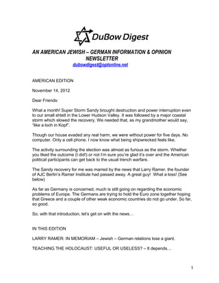 AN AMERICAN JEWISH – GERMAN INFORMATION & OPINION
                   NEWSLETTER
                     dubowdigest@optonline.net


AMERICAN EDITION

November 14, 2012

Dear Friends:

What a month! Super Storm Sandy brought destruction and power interruption even
to our small shtetl in the Lower Hudson Valley. It was followed by a major coastal
storm which slowed the recovery. We needed that, as my grandmother would say,
“like a loch in Kopf”.

Though our house evaded any real harm, we were without power for five days. No
computer. Only a cell phone. I now know what being shipwrecked feels like.

The activity surrounding the election was almost as furious as the storm. Whether
you liked the outcome (I did!) or not I’m sure you’re glad it’s over and the American
political participants can get back to the usual trench warfare.

The Sandy recovery for me was marred by the news that Larry Ramer, the founder
of AJC Berlin’s Ramer Institute had passed away. A great guy! What a loss! (See
below)

As far as Germany is concerned, much is still going on regarding the economic
problems of Europe. The Germans are trying to hold the Euro zone together hoping
that Greece and a couple of other weak economic countries do not go under. So far,
so good.

So, with that introduction, let’s get on with the news…


IN THIS EDITION

LARRY RAMER: IN MEMORIAM – Jewish – German relations lose a giant.

TEACHING THE HOLOCAUST: USEFUL OR USELESS? – It depends…



                                                                                        1
 