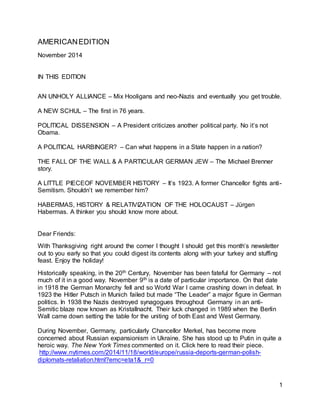 1 
AMERICAN EDITION 
November 2014 
IN THIS EDITION 
AN UNHOLY ALLIANCE – Mix Hooligans and neo-Nazis and eventually you get trouble. 
A NEW SCHUL – The first in 76 years. 
POLITICAL DISSENSION – A President criticizes another political party. No it’s not 
Obama. 
A POLITICAL HARBINGER? – Can what happens in a State happen in a nation? 
THE FALL OF THE WALL & A PARTICULAR GERMAN JEW – The Michael Brenner 
story. 
A LITTLE PIECEOF NOVEMBER HISTORY – It’s 1923. A former Chancellor fights anti- 
Semitism. Shouldn’t we remember him? 
HABERMAS, HISTORY & RELATIVIZATION OF THE HOLOCAUST – Jürgen 
Habermas. A thinker you should know more about. 
Dear Friends: 
With Thanksgiving right around the corner I thought I should get this month’s newsletter 
out to you early so that you could digest its contents along with your turkey and stuffing 
feast. Enjoy the holiday! 
Historically speaking, in the 20th Century, November has been fateful for Germany – not 
much of it in a good way. November 9th is a date of particular importance. On that date 
in 1918 the German Monarchy fell and so World War I came crashing down in defeat. In 
1923 the Hitler Putsch in Munich failed but made “The Leader” a major figure in German 
politics. In 1938 the Nazis destroyed synagogues throughout Germany in an anti- 
Semitic blaze now known as Kristallnacht. Their luck changed in 1989 when the Berlin 
Wall came down setting the table for the uniting of both East and West Germany. 
During November, Germany, particularly Chancellor Merkel, has become more 
concerned about Russian expansionism in Ukraine. She has stood up to Putin in quite a 
heroic way. The New York Times commented on it. Click here to read their piece. 
http://www.nytimes.com/2014/11/18/world/europe/russia-deports-german-polish-diplomats- 
retaliation.html?emc=eta1&_r=0 
 