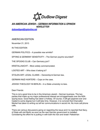AN AMERICAN JEWISH – GERMAN INFORMATION & OPINION
NEWSLETTER
dubowdigest@optonline.net

AMERICAN EDITION
November 21, 2013
IN THIS EDITION
GERMAN POLITICS – A possible new wrinkle?
SPYING & GERMANY SENSITIVITY – The German psyche wounded?
THE SPOOKS CLUB – Can Germany join?
KRISTALLNACHT – More widely commemorated.
LOOTED ART – Who does it belong to?
STOLEN ART: LEGAL CLAIMS – Ownership & German law.
GERMAN NAZI HUNTERS – Cops on the case.
JEWISH THEOLOGY IN BERLIN – In a State university no less.
Dear Friends:
This is not a good time to be in the American-Jewish - German business. The two
parties that make up my major professional interest are at loggerheads over the NSA
spying issue. Good feeling has taken a holiday. Of course, it will get papered over and
healed to some degree but it will take time. However, it is rumored that Chancellor
Merkel has taken to writing out all her communications in secret ink. No more cell phone
calls.
There are various discussions going on regarding the issue and it is reported that Secy.
of State will visit Berlin as soon as the new German government is installed.
Considering the effort he is putting in with both the Iran and Israel- Palestinian
1

 