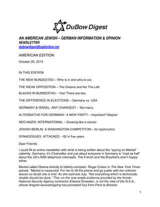 AN AMERICAN JEWISH – GERMAN INFORMATION & OPINION
NEWSLETTER
dubowdigest@optonline.net
AMERICAN EDITION
October 28, 2013

IN THIS EDITION
THE NEW BUNDESTAG – Who is in and who is out.
THE WEAK OPPOSITION – The Greens and the The Left
BLACKS IN BUNDESTAG – Yes! There are two.
THE DIFFERENCE IN ELECTIONS – Germany vs. USA
GERMANY & ISRAEL: ANY CHANGES? - Not many.
ALTERNATIVE FOR GERMANY: A NEW PARTY – Important? Maybe!
NEO-NAZIS: INTERNATIONAL – Growing like a cancer.
JEWISH BERLIN: A WASHINGTON COMPETITOR – for dysfunction
SYNAGOGUES ATTACKED – 82 in five years
Dear Friends:
I could fill an entire newsletter with what is being written about the “spying on Merkel”
calamity. Germany, it’s Chancellor and just about everyone in Germany is “mad as hell”
about the US’s NSA telephone intercepts. The French and the Brazilians aren’t happy
either.
Merkel called Obama directly to bitterly complain. Roger Cohen in The New York Times
opined, ―Merkel is measured. For her to lift the phone and go public with her criticism
leaves no doubt she is livid. As she said last July, ―Not everything which is technically
doable should be done.‖ This, on the now ample evidence provided by the former
National Security Agency contractor Edward Snowden, is not the view of the N.S.A.,
whose dragnet eavesdropping has prompted fury from Paris to Brasília.
1

 