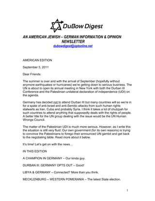 AN AMERICAN JEWISH – GERMAN INFORMATION & OPINION
                   NEWSLETTER
                        dubowdigest@optonline.net


AMERICAN EDITION

September 5, 2011

Dear Friends:

The summer is over and with the arrival of September (hopefully without
anymore earthquakes or hurricanes) we’re getting down to serious business. The
UN is about to open its annual meeting in New York with both the Durban III
Conference and the Palestinian unilateral declaration of independence (UDI) on
the agenda.

Germany has decided not to attend Durban III but many countries will so we’re in
for a spate of anti-Israel and anti-Semitic attacks from such human rights
stalwarts as Iran, Cuba and probably Syria. I think it takes a lot of chutzpah for
such countries to attend anything that supposedly deals with the rights of people.
A better title for the UN group dealing with the issue would be the UN Human
Wrongs Council.

The matter of the Palestinian UDI is much more serious. However, as I write this
the situation is still very fluid. Our own government (for its own reasons) is trying
to convince the Palestinians to forego their announced UN gambit and get back
to the negotiating table. Read more about it below.

It’s time! Let’s get on with the news…

IN THIS EDITION

A CHAMPION IN GERMANY – Our kinda guy.

DURBAN III: GERMANY OPTS OUT – Good!

LIBYA & GERMANY – Connected? More than you think.

MECKLENBURG – WESTERN POMERANIA – The latest State election.


                                                                                 1
 