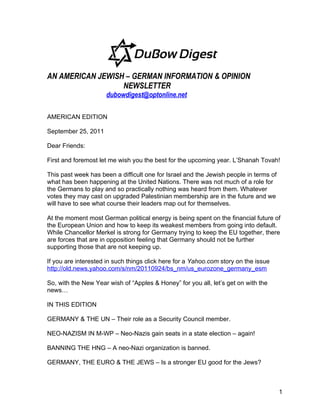 AN AMERICAN JEWISH – GERMAN INFORMATION & OPINION
                  NEWSLETTER
                     dubowdigest@optonline.net

AMERICAN EDITION

September 25, 2011

Dear Friends:

First and foremost let me wish you the best for the upcoming year. L’Shanah Tovah!

This past week has been a difficult one for Israel and the Jewish people in terms of
what has been happening at the United Nations. There was not much of a role for
the Germans to play and so practically nothing was heard from them. Whatever
votes they may cast on upgraded Palestinian membership are in the future and we
will have to see what course their leaders map out for themselves.

At the moment most German political energy is being spent on the financial future of
the European Union and how to keep its weakest members from going into default.
While Chancellor Merkel is strong for Germany trying to keep the EU together, there
are forces that are in opposition feeling that Germany should not be further
supporting those that are not keeping up.

If you are interested in such things click here for a Yahoo.com story on the issue
http://old.news.yahoo.com/s/nm/20110924/bs_nm/us_eurozone_germany_esm

So, with the New Year wish of “Apples & Honey” for you all, let’s get on with the
news…

IN THIS EDITION

GERMANY & THE UN – Their role as a Security Council member.

NEO-NAZISM IN M-WP – Neo-Nazis gain seats in a state election – again!

BANNING THE HNG – A neo-Nazi organization is banned.

GERMANY, THE EURO & THE JEWS – Is a stronger EU good for the Jews?



                                                                                       1
 