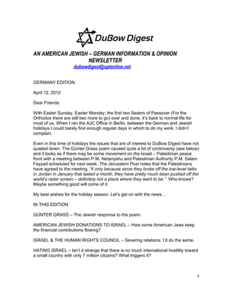 AN AMERICAN JEWISH – GERMAN INFORMATION & OPINION
                   NEWSLETTER
                     dubowdigest@optonline.net

GERMANY EDITION

April 12, 2012

Dear Friends:

With Easter Sunday, Easter Monday, the first two Seders of Passover (For the
Orthodox there are still two more to go) over and done, it’s back to normal life for
most of us. When I ran the AJC Office in Berlin, between the German and Jewish
holidays I could barely find enough regular days in which to do my work. I didn’t
complain.

Even in this time of holidays the issues that are of interest to DuBow Digest have not
quieted down. The Günter Grass poem caused quite a bit of controversy (see below)
and it looks as if there may be some movement on the Israel – Palestinian peace
front with a meeting between P.M. Netanyahu and Palestinian Authority P.M. Salam
Fayyad scheduled for next week. The Jerusalem Post notes that the Palestinians
have agreed to the meeting, “if only because since they broke off the low-level talks
in Jordan in January that lasted a month, they have pretty much been pushed off the
world’s radar screen – definitely not a place where they want to be.” Who knows?
Maybe something good will come of it.

My best wishes for the holiday season. Let’s get on with the news…

IN THIS EDITION

GÜNTER GRASS – The Jewish response to the poem.

AMERICAN JEWISH DONATIONS TO ISRAEL – How come American Jews keep
the financial contributions flowing?

ISRAEL & THE HUMAN RIGHTS COUNCIL – Severing relations. I’d do the same.

HATING ISRAEL – Isn’t it strange that there is no much international hostility toward
a small country with only 7 million citizens? What triggers it?



                                                                                       1
 