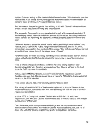Nathan Guttman writing in The Jewish Daily Forward notes, “With the battle over the
Jewish vote in full swing, a new poll suggests that Democrats have little reason for
concern: Jews are firmly in President Obama’s corner.

And the reason, the poll suggests, has nothing to do with Obama’s views on Israel
or Iran. It is all about the economy and social justice.

The reason for Democrats’ strong showing in the poll, which was released April 3,
lies in deeply rooted views of American Jews on social issues, including traditional
liberal stances on improving the economy and reducing the gap between rich and
poor.

“Whoever wants to appeal to Jewish voters has to go through social values,” said
Robert Jones, CEO of the Public Religion Research Institute, the not-for-profit,
nonpartisan organization that conducted the survey. “Our poll shows that you cannot
appeal to these voters through the single issue of Israel.”

For Democrats, the main takeaway from the poll was Obama’s tight hold on Jewish
voters, virtually identical to his standing in the community in a poll taken in June
2008.

“This is where I’d expect him to be, so I think he’s in a strong position” said
Democratic pollster Jim Gerstein, who predicted that Obama will add to his lead
once the GOP chooses its candidate.

Not so, argued Matthew Brooks, executive director of the Republican Jewish
Coalition. He said that Obama should be at or near the 78% of the Jewish vote that
he won in the 2008 election.

“This shows Obama has a real Jewish problem,” Brooks said.

The survey showed that 62% of Jewish voters planned to support Obama in the
November election, compared with 30% who said they will vote for one of the four
Republican candidates.

In June 2008, a Gallup poll showed Obama with a 62% to 31% lead over
Republican John McCain. Obama extended the lead to reach a 78% to 21% margin
by November of that year.

One of the new poll’s most pronounced findings was the very small number of
Jewish voters who had lost their faith in Obama. According to the poll, just 7% of
Jews who voted for Obama in 2008 now prefer a Republican candidate.




                                                                                       12
 