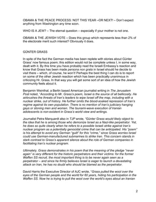 OBAMA & THE PEACE PROCESS: NOT THIS YEAR –OR NEXT! – Don’t expect
anything from Washington any time soon.

WHO IS A JEW? – The eternal question – especially if your mother is not one.

OBAMA & THE JEWISH VOTE – Does this group which represents less than 2% of
the electorate merit such interest? Obviously it does.


GÜNTER GRASS

In spite of the fact the German media has been replete with stories about Günter
Grass’ now famous poem; this edition would not be complete unless I, in some way,
dealt with it. By this time you have probably read the Israeli Embassy’s reaction and
know that Grass has been made persona non grata in Israel should he decide to
visit there – which, of course, he won’t! Perhaps the best thing I can do is to report
on some of the other Jewish reaction which has been practically unanimous in
criticizing Hr. Grass. In that way you will get some sort of an idea of how the Jewish
community feels about it.

Benjamin Weinthal, a Berlin based American journalist writing in The Jerusalem
Post noted, “According to Mr. Grass’s poem, Israel is the source of all bellicosity. He
airbrushes the threats of Iran’s leaders to wipe Israel off the map, including with a
nuclear strike, out of history. He further omits the blood-soaked repression of Iran’s
regime against its own population. There is no mention of Iran’s judiciary hanging
gays or stoning men and women. The tsunami-wave execution of Iranian
adolescents is non-existent in Grass’s world view and writings.

Journalist Petra Marquardt also in TJP wrote, “Günter Grass would likely object to
the idea that he is among those who demonize Israel as a Nazi-like perpetrator. Yet,
he does so quite clearly when he refers to a possible Israeli strike against Iran’s
nuclear program as a potentially genocidal crime that can be anticipated. His “poem”
is his attempt to avoid any German “guilt” for this “crime,” since Grass worries Israel
could use German-manufactured submarines to strike Iran. This concern stands in
stark contrast to Grass’s apparent silence about the role of German companies in
facilitating Iran’s nuclear program.

Ultimately, Grass demonstrates in his poem that the meaning of the pledge “never
again” is very different for the historic perpetrators and their victims: for the former
Waffen SS recruit, the most important thing is to be never again seen as a
perpetrator – and since he firmly believes Israel is eager to launch a devastating
attack on Iran, he has no doubt who should be blamed as the perpetrator.

David Harris the Executive Director of AJC wrote, “Grass pulled the wool over the
eyes of the German people and the world for 60 years, hiding his participation in the
Waffen SS. Now he is trying to pull the wool over the world’s eyes about an Iranian



                                                                                           2
 