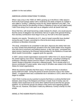 publish it in the next edition.


AMERICAN JEWISH DONATIONS TO ISRAEL

When I was a boy in the 1930’s & 1940’s growing up in the Bronx I often stood in
front to the local subway station with a small blue and white container (In Yiddish it
was called a “pushky”) collecting money for the Jewish National Fund (JNF). The
(mostly) coins were for the planting of trees in Palestine (It was not yet called Israel).
I didn’t love doing it but it was seen as an obligation which all Jewish kids had.

Since that time, with Israel becoming a state instead of a dream, one would assume
that the sense of obligation has diminished. Not so! In spite of the general thinking
that voluntary contributions have begun to dry up, the truth is the exact opposite.

Haaretz.com reports, “Donations by U.S. Jews to Israeli nonprofits have doubled
during the past 12 years, according to a first-of-its-kind study conducted by
professors at Brandeis University.

The study, scheduled to be completed in late April, disproves the widely held view
by many Israelis that philanthropic donations from the United States have dropped
over time due to economic and political reasons. In fact, the study - previewed last
week during a hearing by the Knesset Subcommittee for the Relations of Israel with
World Jewish Communities - suggests quite the opposite.

In 2007, various Israeli organizations received $2.1 billion from U.S. donors through
the Jewish Agency and various "friendship" associations, according to findings by
professors Theodore Sasson and Eric Fleisch, of the Cohen Center of Modern
Jewish Studies at Brandeis University in Massachusetts. This is double what U.S.
donors contributed 12 years earlier, when only $1.08 billion was raised in the United
States for Israeli organizations.

While the research indicates that there was a 10-25 percent drop in donations
during 2008 and 2009 - during the period of severe economic crisis in the United
States - it suggests there was a substantial rise in donations in 2010, when the crisis
began to subside.

I don’t think it comes as any surprise to anyone that there is a strong familial bond
between Jews living in the Diaspora and those in Israel. Even if money was not
needed, there would have to be some other method found to bind the two groups
together. It’s not that the groups are always of the same mind regarding policies.
They are not. However, that doesn’t make any difference. Family is family! It’s that
simple.


ISRAEL & THE HUMAN RIGHTS COUNCIL



                                                                                         4
 