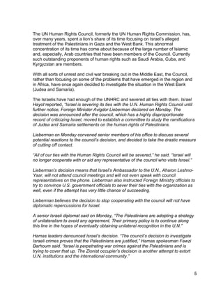 The UN Human Rights Council, formerly the UN Human Rights Commission, has,
over many years, spent a lion’s share of its time focusing on Israel’s alleged
treatment of the Palestinians in Gaza and the West Bank. This abnormal
concentration of its time has come about because of the large number of Islamic
and, especially, Arab countries that have been members of the Council. Currently
such outstanding proponents of human rights such as Saudi Arabia, Cuba, and
Kyrgyzstan are members.

With all sorts of unrest and civil war breaking out in the Middle East, the Council,
rather than focusing on some of the problems that have emerged in the region and
in Africa, have once again decided to investigate the situation in the West Bank
(Judea and Samaria).

The Israelis have had enough of the UNHRC and severed all ties with them. Israel
Hayot reported, “Israel is severing its ties with the U.N. Human Rights Council until
further notice, Foreign Minister Avigdor Lieberman declared on Monday. The
decision was announced after the council, which has a highly disproportionate
record of criticizing Israel, moved to establish a committee to study the ramifications
of Judea and Samaria settlements on the human rights of Palestinians.

Lieberman on Monday convened senior members of his office to discuss several
potential reactions to the council’s decision, and decided to take the drastic measure
of cutting off contact.

“All of our ties with the Human Rights Council will be severed,” he said. “Israel will
no longer cooperate with or aid any representative of the council who visits Israel.”

Lieberman’s decision means that Israel’s Ambassador to the U.N., Aharon Leshno-
Yaar, will not attend council meetings and will not even speak with council
representatives on the phone. Lieberman also instructed Foreign Ministry officials to
try to convince U.S. government officials to sever their ties with the organization as
well, even if the attempt has very little chance of succeeding.

Lieberman believes the decision to stop cooperating with the council will not have
diplomatic repercussions for Israel.

A senior Israeli diplomat said on Monday, “The Palestinians are adopting a strategy
of unilateralism to avoid any agreement. Their primary policy is to continue along
this line in the hopes of eventually obtaining unilateral recognition in the U.N.”

Hamas leaders denounced Israel’s decision. “The council’s decision to investigate
Israeli crimes proves that the Palestinians are justified,” Hamas spokesman Fawzi
Barhoum said. “Israel is perpetrating war crimes against the Palestinians and is
trying to cover that up. The Zionist occupier’s decision is another attempt to extort
U.N. institutions and the international community.”


                                                                                         5
 