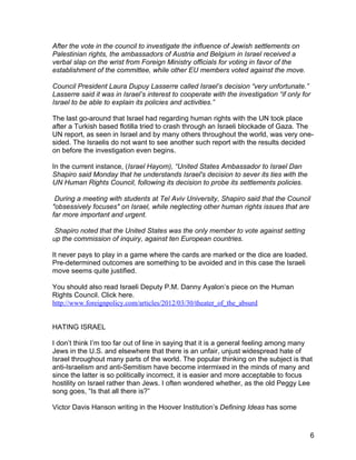 After the vote in the council to investigate the influence of Jewish settlements on
Palestinian rights, the ambassadors of Austria and Belgium in Israel received a
verbal slap on the wrist from Foreign Ministry officials for voting in favor of the
establishment of the committee, while other EU members voted against the move.

Council President Laura Dupuy Lasserre called Israel’s decision “very unfortunate.”
Lasserre said it was in Israel’s interest to cooperate with the investigation “if only for
Israel to be able to explain its policies and activities.”

The last go-around that Israel had regarding human rights with the UN took place
after a Turkish based flotilla tried to crash through an Israeli blockade of Gaza. The
UN report, as seen in Israel and by many others throughout the world, was very one-
sided. The Israelis do not want to see another such report with the results decided
on before the investigation even begins.

In the current instance, (Israel Hayom), “United States Ambassador to Israel Dan
Shapiro said Monday that he understands Israel's decision to sever its ties with the
UN Human Rights Council, following its decision to probe its settlements policies.

 During a meeting with students at Tel Aviv University, Shapiro said that the Council
"obsessively focuses" on Israel, while neglecting other human rights issues that are
far more important and urgent.

 Shapiro noted that the United States was the only member to vote against setting
up the commission of inquiry, against ten European countries.

It never pays to play in a game where the cards are marked or the dice are loaded.
Pre-determined outcomes are something to be avoided and in this case the Israeli
move seems quite justified.

You should also read Israeli Deputy P.M. Danny Ayalon’s piece on the Human
Rights Council. Click here.
http://www.foreignpolicy.com/articles/2012/03/30/theater_of_the_absurd


HATING ISRAEL

I don’t think I’m too far out of line in saying that it is a general feeling among many
Jews in the U.S. and elsewhere that there is an unfair, unjust widespread hate of
Israel throughout many parts of the world. The popular thinking on the subject is that
anti-Israelism and anti-Semitism have become intermixed in the minds of many and
since the latter is so politically incorrect, it is easier and more acceptable to focus
hostility on Israel rather than Jews. I often wondered whether, as the old Peggy Lee
song goes, “Is that all there is?”

Victor Davis Hanson writing in the Hoover Institution’s Defining Ideas has some



                                                                                         6
 