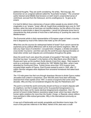 additional thoughts. They are worth considering. He writes, “Not long ago, the
Economist ran an unsigned editorial called the “Auschwitz Complex.” The unnamed
author blamed serial Middle East tensions on both Israel’s unwarranted sense of
victimhood, accrued from the Holocaust, and its unwillingness to “to give up its
empire

It is hard to fathom how a democracy of seven million people by any stretch of the
imagination is an “empire.” Israel, after all, fought three existential wars over its 1947
borders, when the issue at hand was not manifest destiny, but the efforts of its many
enemies to exterminate or deport its population. I would not otherwise know how to
characterize the Arab promise of more than a half-century of “pushing the Jews into
Mediterranean.”

The Economist article is fairly representative of European anger at Israel, a country
that is despised by most of the nations that make up the UN roster.

What then are the sources for widespread hatred of Israel? Such venom cannot be
explained just by political differences with its Arab and Islamic neighbors. After all,
take any major issue of contention—occupied land, refugees, a divided Jerusalem,
cross border incursions—and then ask why the world focuses disproportionately on
Israel when similar such disputes are commonplace throughout the globe.

Does the world much care about the principle of occupation? Not really. Consider
land that has been “occupied” in the fashion of the West Bank since World War II.
Russia won’t give up the southern Kurile Islands it took from Japan. Tibet ceased to
exist as a sovereign country—well before the 1967 Middle East War—when it was
absorbed by Communist China. Turkish forces since their 1974 invasion have
occupied large swaths of Cyprus. East Prussia ceased to exist in 1945, after 13
million German refugees were displaced from ancestral homelands that dated back
500 years.

The 112-mile green line that runs through downtown Nicosia to divide Cyprus makes
Jerusalem look united in comparison. Over 500,000 Jews have been ethnically-
cleansed from Arab capitals since 1947, in waves of pogroms that come every few
decades. Why are they not considered refugees the way the Palestinians are?

The point is not that the world community should not focus on Israel’s disputes with
its neighbors, but that it singles Israel out for its purported transgressions in a
fashion that it does not for nearly identical disagreements elsewhere. Over 75
percent of recent United Nations resolutions target Israel, which has been cited for
human rights violations far more than the Sudan, Congo, or Rwanda, where millions
have perished in little-noticed genocides. Why is the international community so
anti-Israel?

A new sort of fashionable and socially acceptable anti-Semitism looms large. For
much of the past two millennia in the West, hatred of the Jews was a crude



                                                                                          7
 