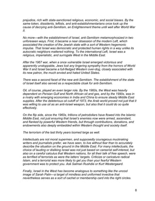 prejudice, rich with state-sanctioned religious, economic, and social biases. By the
same token, dissidents, leftists, and anti-establishmentarians once took up the
cause of decrying anti-Semitism, an Enlightenment theme until well after World War
II.

No more—with the establishment of Israel, anti-Semitism metamorphosized in two
unforeseen ways. First, it became a near obsession of the modern Left, which
associated the creation of the Jewish state with a sort of Western hegemonic
impulse. That Israel was democratic and protected human rights in a way unlike its
autocratic neighbors mattered nothing. To the international Left, Israel was a
religious, imperialistic, and surrogate West in the Middle East.

After the 1967 war, when a once vulnerable Israel emerged victorious and
apparently unstoppable, Jews lost any lingering sympathy from the horrors of World
War II and Israel became a full-fledged Western over-dog, closely associated with
its new patron, the much envied and hated United States.

There was a second facet of the new anti-Semitism. The establishment of the state
of Israel itself also served as a respectable cloak for anti-Semitism.

Oil, of course, played an even larger role. By the 1960s, the West was heavily
dependent on Persian Gulf and North African oil and gas, and by the 1990s, was in
a rivalry with emerging economies in India and China to ensure steady Middle East
supplies. After the deleterious oil cutoff of 1973, the Arab world proved not just that it
was willing to use oil as an anti-Israel weapon, but also that it could do so quite
effectively.

On the flip side, since the 1960s, trillions of petrodollars have flowed into the Islamic
Middle East, not just ensuring that Israel’s enemies now were armed, ascendant,
and flanked by powerful Western friends, but through contributions, donations, and
endowments also deeply embedded within Western thought and society itself.

The terrorism of the last thirty years loomed large as well.

Intellectuals are not moral supermen, and supposedly courageous muckraking
writers and journalists prefer, we have seen, to live without fear than to accurately
describe the situation on the ground in the Middle East. For many intellectuals, the
choice of lauding or disliking Israel was not just based on careerist self-interest, but
also on a careful calculus that Western nations, for all their talk of free speech, were
as terrified of terrorists as were the latters’ targets. Criticize or caricature radical
Islam, and a terrorist was more likely to get you than your fearful Western
government was to protect you. Ask Salman Rushdie or Kurt Westergaard.

Finally, Israel in the West has become analogous to something like the uncool
image of Sarah Palin—a target of mindless and uniformed invective that
nevertheless serves as a sort of cachet or membership card into the right circles.



                                                                                         8
 