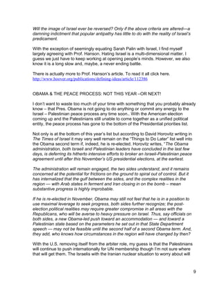 Will the image of Israel ever be reversed? Only if the above criteria are altered—a
damning indictment that popular antipathy has little to do with the reality of Israel’s
predicament.

With the exception of seemingly equating Sarah Palin with Israel, I find myself
largely agreeing with Prof. Hanson. Hating Israel is a multi-dimensional matter. I
guess we just have to keep working at opening people’s minds. However, we also
know it is a long slow and, maybe, a never ending battle.

There is actually more to Prof. Hanson’s article. To read it all click here.
http://www.hoover.org/publications/defining-ideas/article/112386


OBAMA & THE PEACE PROCESS: NOT THIS YEAR –OR NEXT!

I don’t want to waste too much of your time with something that you probably already
know – that Pres. Obama is not going to do anything or commit any energy to the
Israel – Palestinian peace process any time soon.. With the American election
coming up and the Palestinians still unable to come together as a unified political
entity, the peace process has gone to the bottom of the Presidential priorities list.

Not only is at the bottom of this year’s list but according to David Horovitz writing in
The Times of Israel it may very well remain on the “Things to Do Later” list well into
the Obama second term if, indeed, he is re-elected. Horovitz writes, “The Obama
administration, both Israeli and Palestinian leaders have concluded in the last few
days, is deferring its hitherto intensive efforts to broker an Israeli-Palestinian peace
agreement until after this November’s US presidential elections, at the earliest.

The administration will remain engaged, the two sides understand, and it remains
concerned at the potential for frictions on the ground to spiral out of control. But it
has internalized that the gulf between the sides, and the complex realities in the
region — with Arab states in ferment and Iran closing in on the bomb – mean
substantive progress is highly improbable.

If he is re-elected in November, Obama may still not feel that he is in a position to
use maximal leverage to seek progress, both sides further recognize; the post-
election political realities may require greater compromise in all areas with the
Republicans, who will be averse to heavy pressure on Israel. Thus, say officials on
both sides, a new Obama-led push toward an accommodation — and toward a
Palestinian state based on the parameters he set out in that State Department
speech — may not be feasible until the second half of a second Obama term. And,
they add, who knows how circumstances in the region will have changed by then?

With the U.S. removing itself from the arbiter role, my guess is that the Palestinians
will continue to push internationally for UN membership though I’m not sure where
that will get them. The Israelis with the Iranian nuclear situation to worry about will



                                                                                           9
 