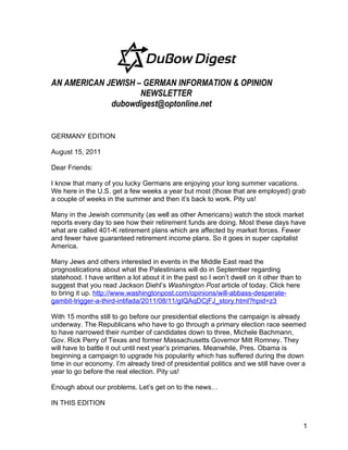 AN AMERICAN JEWISH – GERMAN INFORMATION & OPINION
                    NEWSLETTER
             dubowdigest@optonline.net


GERMANY EDITION

August 15, 2011

Dear Friends:

I know that many of you lucky Germans are enjoying your long summer vacations.
We here in the U.S. get a few weeks a year but most (those that are employed) grab
a couple of weeks in the summer and then it’s back to work. Pity us!

Many in the Jewish community (as well as other Americans) watch the stock market
reports every day to see how their retirement funds are doing. Most these days have
what are called 401-K retirement plans which are affected by market forces. Fewer
and fewer have guaranteed retirement income plans. So it goes in super capitalist
America.

Many Jews and others interested in events in the Middle East read the
prognostications about what the Palestinians will do in September regarding
statehood. I have written a lot about it in the past so I won’t dwell on it other than to
suggest that you read Jackson Diehl’s Washington Post article of today. Click here
to bring it up. http://www.washingtonpost.com/opinions/will-abbass-desperate-
gambit-trigger-a-third-intifada/2011/08/11/gIQAqDCjFJ_story.html?hpid=z3

With 15 months still to go before our presidential elections the campaign is already
underway. The Republicans who have to go through a primary election race seemed
to have narrowed their number of candidates down to three, Michele Bachmann,
Gov. Rick Perry of Texas and former Massachusetts Governor Mitt Romney. They
will have to battle it out until next year’s primaries. Meanwhile, Pres. Obama is
beginning a campaign to upgrade his popularity which has suffered during the down
time in our economy. I’m already tired of presidential politics and we still have over a
year to go before the real election. Pity us!

Enough about our problems. Let’s get on to the news…

IN THIS EDITION


                                                                                            1
 