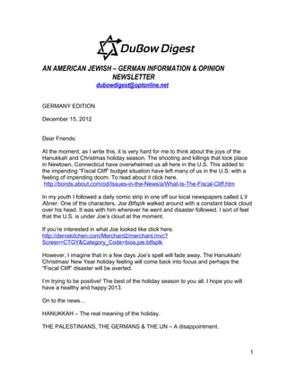 AN AMERICAN JEWISH – GERMAN INFORMATION & OPINION
                   NEWSLETTER
                       dubowdigest@optonline.net


GERMANY EDITION

December 15, 2012


Dear Friends:

At the moment, as I write this, it is very hard for me to think about the joys of the
Hanukkah and Christmas holiday season. The shooting and killings that took place
in Newtown, Connecticut have overwhelmed us all here in the U.S. This added to
the impending “Fiscal Cliff” budget situation have left many of us in the U.S. with a
feeling of impending doom. To read about it click here.
 http://bonds.about.com/od/Issues-in-the-News/a/What-Is-The-Fiscal-Cliff.htm

In my youth I followed a daily comic strip in one off our local newspapers called L’il
Abner. One of the characters, Joe Btfsplk walked around with a constant black cloud
over his head. It was with him wherever he went and disaster followed. I sort of feel
that the U.S. is under Joe’s cloud at the moment.

If you’re interested in what Joe looked like click here.
http://deniskitchen.com/Merchant2/merchant.mvc?
Screen=CTGY&Category_Code=bios.joe.btfsplk

However, I imagine that in a few days Joe’s spell will fade away. The Hanukkah/
Christmas/ New Year holiday feeling will come back into focus and perhaps the
“Fiscal Cliff” disaster will be averted.

I’m trying to be positive! The best of the holiday season to you all. I hope you will
have a healthy and happy 2013.

On to the news…

HANUKKAH – The real meaning of the holiday.

THE PALESTINIANS, THE GERMANS & THE UN – A disappointment.



                                                                                        1
 