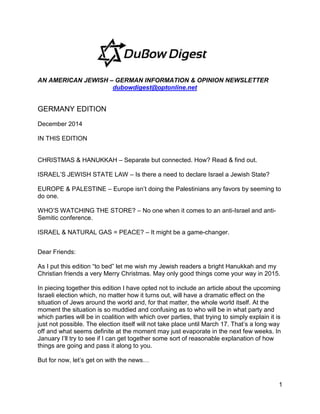 1
AN AMERICAN JEWISH – GERMAN INFORMATION & OPINION NEWSLETTER
dubowdigest@optonline.net
GERMANY EDITION
December 2014
IN THIS EDITION
CHRISTMAS & HANUKKAH – Separate but connected. How? Read & find out.
ISRAEL’S JEWISH STATE LAW – Is there a need to declare Israel a Jewish State?
EUROPE & PALESTINE – Europe isn’t doing the Palestinians any favors by seeming to
do one.
WHO’S WATCHING THE STORE? – No one when it comes to an anti-Israel and anti-
Semitic conference.
ISRAEL & NATURAL GAS = PEACE? – It might be a game-changer.
Dear Friends:
As I put this edition “to bed” let me wish my Jewish readers a bright Hanukkah and my
Christian friends a very Merry Christmas. May only good things come your way in 2015.
In piecing together this edition I have opted not to include an article about the upcoming
Israeli election which, no matter how it turns out, will have a dramatic effect on the
situation of Jews around the world and, for that matter, the whole world itself. At the
moment the situation is so muddied and confusing as to who will be in what party and
which parties will be in coalition with which over parties, that trying to simply explain it is
just not possible. The election itself will not take place until March 17. That’s a long way
off and what seems definite at the moment may just evaporate in the next few weeks. In
January I’ll try to see if I can get together some sort of reasonable explanation of how
things are going and pass it along to you.
But for now, let’s get on with the news…
 