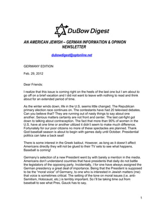 AN AMERICAN JEWISH – GERMAN INFORMATION & OPINION
                  NEWSLETTER
                     dubowdigest@optonline.net

GERMANY EDITION

Feb. 29, 2012


Dear Friends:

I realize that this issue is coming right on the heels of the last one but I am about to
go off on a brief vacation and I did not want to leave with nothing to read and think
about for an extended period of time.

As the winter winds down, life in the U.S. seems little changed. The Republican
primary election race continues on. The contestants have had 20 televised debates.
Can you believe that? They are running out of nasty things to say about one
another. Serious matters certainly are not front and center. The last cat-fight got
down to talking about contraception. The fact that more than 90% of women in the
U.S. have at one time or another utilized it didn’t seem to make much difference.
Fortunately for our poor citizens no more of these spectacles are planned. Thank
God baseball season is about to begin with games daily until October. Presidential
politics can take a back seat!

There is some interest in the Greek bailout. However, as long as it doesn’t affect
Americans directly they will not be glued to their TV sets to see what happens.
Baseball is coming!

Germany’s selection of a new President went by with barely a mention in the media.
Americans don’t understand countries that have presidents that daily do not battle
the legislators of the opposing party. Incidentally, I for one have always assigned the
German presidency a great deal of importance. Being that the President is supposed
to be the “moral voice” of Germany, to one who is interested in Jewish matters (me)
that voice is sometimes critical. The setting of the tone on moral issues (i.e. anti-
Semitism, Holocaust, etc.) is terribly important. So I’ll be taking time out from
baseball to see what Pres. Gauck has to say.



                                                                                           1
 