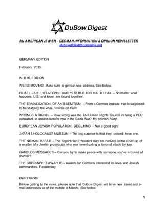 1
AN AMERICAN JEWISH – GERMAN INFORMATION & OPINION NEWSLETTER
dubowdigest@optonline.net
GERMANY EDITION
February 2015
IN THIS EDITION
WE’RE MOVING! Make sure to get our new address. See below.
ISRAEL – U.S. RELATIONS: BAD! YES! BUT TOO BIG TO FAIL – No matter what
happens; U.S. and Israel are bound together.
THE TRIVIALIZATION OF ANTI-SEMITISM – From a German institute that is supposed
to be studying the virus. Shame on them!
WRONGS & RIGHTS – How wrong was the UN Human Rights Council in hiring a PLO
consultant to assess Israel’s role in the Gaza War? My opinion. Very!
EUROPEAN JEWISH POPULATION: DECLINING – Not a good sign.
JAPAN’S HOLOCAUST MUSEUM – The big surprise is that they, indeed, have one.
THE NISMAN AFFAIR – The Argentinian President may be involved in the cover-up of
a murder of a Jewish prosecutor who was investigating a terrorist attack by Iran.
GARBLED MESSAGES – Can you try to make peace with someone you’ve accused of
murder?
THE OBERMAYER AWARDS – Awards for Germans interested in Jews and Jewish
communities. Fascinating!
Dear Friends:
Before getting to the news, please note that DuBow Digest will have new street and e-
mail addresses as of the middle of March.. See below.
 