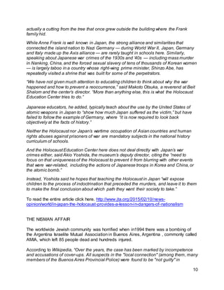 10
actually a cutting from the tree that once grew outside the building where the Frank
family hid.
While Anne Frank is well known in Japan, the strong alliance and similarities that
connected the island nation to Nazi Germany — during World War II, Japan, Germany
and Italy made up the Axis alliance — are rarely taught in schools here. Similarly,
speaking about Japanese war crimes of the 1930s and ’40s — including mass murder
in Nanking, China, and the forced sexual slavery of tens of thousands of Korean women
— is largely taboo in a country whose right-wing prime minister, Shinzo Abe, has
repeatedly visited a shrine that was built for some of the perpetrators.
“We have not given much attention to educating children to think about why the war
happened and how to prevent a reoccurrence,” said Makoto Otsuka, a reverend at Beit
Shalom and the center’s director. “More than anything else, this is what the Holocaust
Education Center tries to do.”
Japanese educators, he added, typically teach about the use by the United States of
atomic weapons in Japan to “show how much Japan suffered as the victim,” but have
failed to follow the example of Germany, where “it is now required to look back
objectively at the facts of history.”
Neither the Holocaust nor Japan’s wartime occupation of Asian countries and human
rights abuses against prisoners of war are mandatory subjects in the national history
curriculum of schools.
And the Holocaust Education Center here does not deal directly with Japan’s war
crimes either, said Akio Yoshida, the museum’s deputy director, citing the “need to
focus on that uniqueness of the Holocaust to prevent it from blurring with other events
that were war-related, including the actions of Japanese troops in Korea and China, or
the atomic bomb.”
Instead, Yoshida said he hopes that teaching the Holocaust in Japan “will expose
children to the process of indoctrination that preceded the murders, and leave it to them
to make the final conclusion about which path they want their society to take.”
To read the entire article click here. http://www.jta.org/2015/02/10/news-
opinion/world/in-japan-the-holocaust-provides-a-lesson-in-dangers-of-nationalism
THE NISMAN AFFAIR
The worldwide Jewish community was horrified when in1994 there was a bombing of
the Argentina Israelite Mutual Association in Buenos Aires, Argentina , commonly called
AMIA, which left 85 people dead and hundreds injured.
According to Wikipedia, “Over the years, the case has been marked by incompetence
and accusations of cover-ups. All suspects in the "local connection" (among them, many
members of the Buenos Aires Provincial Police) were found to be "not guilty" in
 