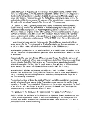 11
September 2004. In August 2005, federal judge Juan José Galeano, in charge of the
case, was impeached and removed from his post on a charge of "serious" irregularities
due to mishandling of the investigation. In 2005, Cardinal Jorge Mario Bergoglio, who
would later become Pope Francis, was the first public personality to sign a petition for
justice in the AMIA bombing case. He was one of the signatories on a document called
“85 victims, 85 signatures” as part of the bombing’s 11th anniversary.
On October 25, 2006, Argentine prosecutors Alberto Nisman and Marcelo Martínez
Burgos formally accused the government of Iran of directing the bombing, and the
Hezbollah militia of carrying it out. According to the prosecution's claims in 2006,
Argentina had been targeted by Iran after Buenos Aires' decision to suspend a nuclear
technology transfer contract to Tehran This has been disputed because the contract
was never terminated, and Iran and Argentina were negotiating on restoration of full
cooperation on all agreements from early 1992 until 1994, when the bombing occurred.
In recent months it was reported that prosecutor Alberto Nisman was about to file an
arrest warrant for the Pres. of Argentina Cristina Fernández de Kirchner, accusing her
of trying to shield Iranian officials from responsibility in the 1994 bombing.
Nisman never got the chance. He was found in his apartment in what first looked like a
suicide. There are many unanswered questions about Nisman’s death. Was it a suicide
or a murder?
According to The New York Times, “[The arrest report]…was found in the garbage at
Mr. Nisman’s apartment, [which] also sought the arrest of Héctor Timerman, Argentina’s
foreign minister. Both Mrs. Kirchner and Mr. Timerman have repeatedly denied Mr.
Nisman’s accusation that they tried to reach a secret deal with Iran to lift international
arrest warrants for Iranian officials wanted in connection with the bombing.
Nisman’s death, whether a murder or a suicide may never be solved. In addition,
whether Pres. Kirchner and Foreign Minister Timerman were in some way involved in
trying to cover up for the Iranian government will also probably never be subjected to
the kind of scrutiny it deserves.
The original bombing and now the death of Nisman and all the questions it has raised
has left a feeling of great unease in the Argentinian Jewish community and for Jews
elsewhere. The NY Times concluded, “Underscoring the tensions surrounding the death
of Mr. Nisman, who was buried at a Jewish cemetery last week, anti-Semitic posters
began appearing in central Buenos Aires this week.
“The good Jew is the dead Jew,” the posters read. “The good Jew is Nisman.”
Julio Schlosser, the president of the Delegation of Argentine Jewish Associations, said,
“These posters represent a current of anti-Semitism seeking to insult the prosecutor
Nisman, who worked and dedicated his life to the AMIA case.” He added, “It is also a
provocation to the Jewish community.”
 