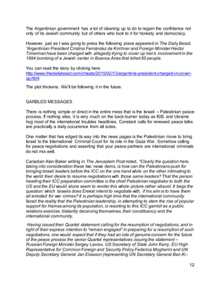 12
The Argentinian government has a lot of cleaning up to do to regain the confidence not
only of its Jewish community but of others who look to it for honesty and democracy.
However, just as I was going to press the following piece appeared in The Daily Beast,
“Argentinian President Cristina Fernández de Kirchner and Foreign Minister Hector
Timerman have been charged with allegedly trying to cover up Iran’s involvement in the
1994 bombing of a Jewish center in Buenos Aires that killed 85 people.
You can read the story by clicking here.
http://www.thedailybeast.com/cheats/2015/02/13/argentine-president-charged-in-cover-
up.html
The plot thickens. We’ll be following it in the future.
GARBLED MESSAGES
There is nothing simple or direct in the entire mess that is the Israeli – Palestinian peace
process. If nothing else, it is very much on the back-burner today as ISIS and Ukraine
hog most of the international troubles headlines. Constant calls for renewed peace talks
are practically a daily occurrence from all sides.
One matter that has edged its way into the news pages is the Palestinian move to bring
Israel to the International Criminal Court for its role in the Gaza War. Somehow calling
for peace negotiations and asserting that your peace partners are international criminals
do not mix well.
Canadian Alan Baker writing in The Jerusalem Post noted, “Clearly the question here,
taking into consideration these two news items, is how can the Palestinians push for
bringing Israeli leaders before the ICC on the one hand while on the other intimating to
the world their desire to resume negotiations with those same leaders? That the person
heading their ICC preparation committee is the chief Palestinian negotiator to both the
US and the EU would alone seem to render this whole picture rather absurd. It begs the
question: which Israelis does Erekat intend to negotiate with, if his aim is to have them
all arrested for war crimes? It is perhaps high time that the international community
faced the reality that the Palestinian leadership, in attempting to stem the rise of popular
support for Hamas among its population, is resorting to this ICC gambit as a public
relations exercise, blatantly deceiving themselves, their constituency and the
international community.
Having issued their Quartet statement calling for the resumption of negotiations, and in
light of their express intention to “remain engaged” in preparing for a resumption of such
negotiations, one would expect that if they had an iota of genuine concern for the future
of the peace process the senior Quartet representatives issuing the statement –
Russian Foreign Minister Sergey Lavrov, US Secretary of State John Kerry, EU High
Representative for Common Foreign and Security Policy Federica Mogherini and UN
Deputy Secretary General Jan Eliasson (representing UN Secretary General Ban Ki-
 