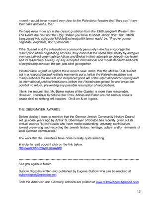 13
moon) – would have made it very clear to the Palestinian leaders that “they can’t have
their cake and eat it, too.”
Perhaps even more apt is the classic quotation from the 1966 spaghetti Western film
The Good, the Bad and the Ugly: “When you have to shoot, shoot; don’t talk,” which,
transposed into colloquial Middle East realpolitik terms would be: “If you’re gonna
negotiate, negotiate; don’t prosecute.”
If the Quartet and the international community genuinely intend to encourage the
resumption of the negotiating process, they cannot at the same time sit idly by and give
even an indirect green light to Abbas and Erekat in their attempts to delegitimize Israel
and its leadership. Clearly, by any accepted international and moral standard and code
of negotiating conduct, the two just can’t go together.
It is therefore urgent, in light of these recent news items, that the Middle East Quartet
act in a responsible and realistic manner to put a halt to the Palestinian abuse and
manipulation of the naiveté and misplaced good will of the international community and
its international juridical institutions, before the Palestinians go too far and cross the
point of no return, preventing any possible resumption of negotiations.
I think the request that Mr. Baker makes of the Quartet is more than reasonable.
However, I continue to believe that Pres. Abbas and Fatah are not serious about a
peace deal so nothing will happen. On & on & on it goes.
THE OBERMAYER AWARDS
Before closing I want to mention that the German Jewish Community History Council
set up some years ago by Arthur S. Obermayer of Boston has recently given out its
annual awards “to individuals who have made outstanding voluntary contributions
toward preserving and recording the Jewish history, heritage, culture and/or remnants of
local German communities.”
The work that the awardees have done is really quite amazing.
In order to read about it click on the link below.
http://www.obermayer.us/award
****************************************************************************************************
See you again in March
DuBow Digest is written and published by Eugene DuBow who can be reached at
dubowdigest@optonline.net
Both the American and Germany editions are posted at www.dubowdigest.typepad.com
 