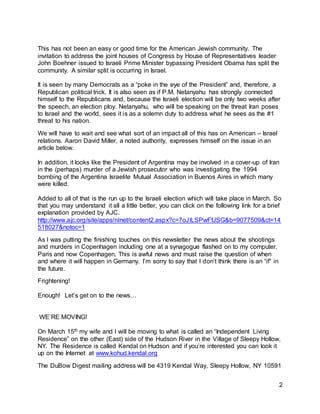 2
This has not been an easy or good time for the American Jewish community. The
invitation to address the joint houses of Congress by House of Representatives leader
John Boehner issued to Israeli Prime Minister bypassing President Obama has split the
community. A similar split is occurring in Israel.
It is seen by many Democrats as a “poke in the eye of the President” and, therefore, a
Republican political trick. It is also seen as if P.M. Netanyahu has strongly connected
himself to the Republicans and, because the Israeli election will be only two weeks after
the speech, an election ploy. Netanyahu, who will be speaking on the threat Iran poses
to Israel and the world, sees it is as a solemn duty to address what he sees as the #1
threat to his nation.
We will have to wait and see what sort of an impact all of this has on American – Israel
relations. Aaron David Miller, a noted authority, expresses himself on the issue in an
article below.
In addition, it looks like the President of Argentina may be involved in a cover-up of Iran
in the (perhaps) murder of a Jewish prosecutor who was investigating the 1994
bombing of the Argentina Israelite Mutual Association in Buenos Aires in which many
were killed.
Added to all of that is the run up to the Israeli election which will take place in March. So
that you may understand it all a little better, you can click on the following link for a brief
explanation provided by AJC.
http://www.ajc.org/site/apps/nlnet/content2.aspx?c=7oJILSPwFfJSG&b=9077509&ct=14
518027&notoc=1
As I was putting the finishing touches on this newsletter the news about the shootings
and murders in Copenhagen including one at a synagogue flashed on to my computer.
Paris and now Copenhagen. This is awful news and must raise the question of when
and where it will happen in Germany. I’m sorry to say that I don’t think there is an “if” in
the future.
Frightening!
Enough! Let’s get on to the news…
WE’RE MOVING!
On March 15th my wife and I will be moving to what is called an “Independent Living
Residence” on the other (East) side of the Hudson River in the Village of Sleepy Hollow,
NY. The Residence is called Kendal on Hudson and if you’re interested you can look it
up on the Internet at www.kohud.kendal.org
The DuBow Digest mailing address will be 4319 Kendal Way, Sleepy Hollow, NY 10591
 
