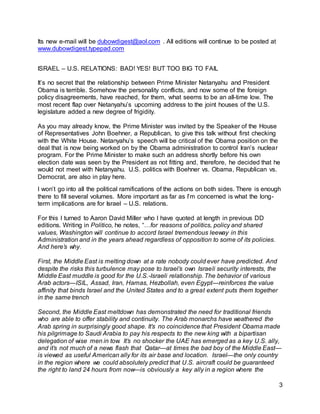 3
Its new e-mail will be dubowdigest@aol.com . All editions will continue to be posted at
www.dubowdigest.typepad.com
ISRAEL – U.S. RELATIONS: BAD! YES! BUT TOO BIG TO FAIL
It’s no secret that the relationship between Prime Minister Netanyahu and President
Obama is terrible. Somehow the personality conflicts, and now some of the foreign
policy disagreements, have reached, for them, what seems to be an all-time low. The
most recent flap over Netanyahu’s upcoming address to the joint houses of the U.S.
legislature added a new degree of frigidity.
As you may already know, the Prime Minister was invited by the Speaker of the House
of Representatives John Boehner, a Republican, to give this talk without first checking
with the White House. Netanyahu’s speech will be critical of the Obama position on the
deal that is now being worked on by the Obama administration to control Iran’s nuclear
program. For the Prime Minister to make such an address shortly before his own
election date was seen by the President as not fitting and, therefore, he decided that he
would not meet with Netanyahu. U.S. politics with Boehner vs. Obama, Republican vs.
Democrat, are also in play here.
I won’t go into all the political ramifications of the actions on both sides. There is enough
there to fill several volumes. More important as far as I’m concerned is what the long-
term implications are for Israel – U.S. relations.
For this I turned to Aaron David Miller who I have quoted at length in previous DD
editions. Writing in Politico, he notes, “…for reasons of politics, policy and shared
values, Washington will continue to accord Israel tremendous leeway in this
Administration and in the years ahead regardless of opposition to some of its policies.
And here’s why.
First, the Middle East is melting down at a rate nobody could ever have predicted. And
despite the risks this turbulence may pose to Israel’s own Israeli security interests, the
Middle East muddle is good for the U.S.-Israeli relationship. The behavior of various
Arab actors—ISIL, Assad, Iran, Hamas, Hezbollah, even Egypt—reinforces the value
affinity that binds Israel and the United States and to a great extent puts them together
in the same trench
Second, the Middle East meltdown has demonstrated the need for traditional friends
who are able to offer stability and continuity. The Arab monarchs have weathered the
Arab spring in surprisingly good shape. It’s no coincidence that President Obama made
his pilgrimage to Saudi Arabia to pay his respects to the new king with a bipartisan
delegation of wise men in tow. It’s no shocker the UAE has emerged as a key U.S. ally,
and it’s not much of a news flash that Qatar—at times the bad boy of the Middle East—
is viewed as useful American ally for its air base and location. Israel—the only country
in the region where we could absolutely predict that U.S. aircraft could be guaranteed
the right to land 24 hours from now—is obviously a key ally in a region where the
 