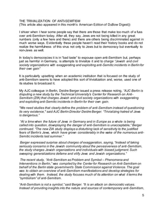 5
THE TRIVIALIZATION OF ANTI-SEMITISM
(This article also appeared in this month’s American Edition of DuBow Digest))
I shiver when I hear some people say that there are those that make too much of a fuss
over anti-Semitism today. After all, they say, Jews are not being killed in any great
numbers (only a few here and there) and there are others being discriminated against in
much worse ways. Evidentially these people haven’t read their history books and do not
realize the harmfulness of this virus not only to Jews but to democracy but eventually to
non-Jews as well.
In today’s democracies it is in “bad taste” to espouse open anti-Semitism but, perhaps
just as harmful in Germany, is attempts to trivialize it and to charge “Jewish and civil
society organizations with exaggerating and exploiting anti-Semitic incidents in Berlin for
their own gain”
It is particularly upsetting when an academic institution that is focused on the study of
anti-Semitism seems to have adopted this sort of trivialization and, worse, used one of
its studies to broadcast it.
My AJC colleague in Berlin, Deidre Berger issued a press release noting, “AJC Berlin is
disputing a new study by the Technical University’s Center for Research on Anti-
Semitism (ZfA) that charges Jewish and civil society organizations with exaggerating
and exploiting anti-Semitic incidents in Berlin for their own gain.
"We need studies that clearly define the problem of anti-Semitism instead of questioning
its very existence," said AJC Berlin Director Deidre Berger. “Trivializing hatred of Jews
is dangerous.”
“At a time when the future of Jews in Germany and in Europe as a whole is being
called into question, downplaying the danger of anti-Semitism is unacceptable,” Berger
continued. “The new ZIA study displays a disturbing lack of sensitivity to the justified
fears of Berlin’s Jews, which have grown considerably in the wake of the numerous anti-
Semitic incidents last summer.”
Berger expressed surprise about charges of exaggeration, saying, “Instead of taking
seriously concerns in the Jewish community about the pervasiveness of anti-Semitism,
the study charges Jewish organizations and individuals with biased judgment. Such
sweeping generalizations defame and vilify Jews and Jewish organizations.”
The recent study, “Anti-Semitism as Problem and Symbol – Phenomena and
Interventions in Berlin,” was compiled by the Center for Research on Anti-Semitism on
behalf of the Berlin state government’s State Commission against Violence. The goal
was to obtain an overview of anti-Semitism manifestations and develop strategies for
dealing with them. Instead, the study focuses much of its attention on what it terms the
“symbolism” of anti-Semitism.
“Anti-Semitism is not a symbol,” said Berger. “It is an attack on democratic values.
Instead of providing insights into the nature and sources of contemporary anti-Semitism,
 
