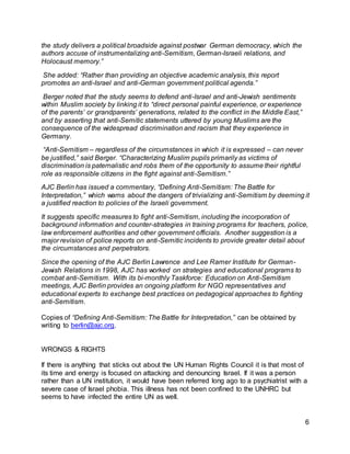 6
the study delivers a political broadside against postwar German democracy, which the
authors accuse of instrumentalizing anti-Semitism, German-Israeli relations, and
Holocaust memory.”
She added: “Rather than providing an objective academic analysis, this report
promotes an anti-Israel and anti-German government political agenda.”
Berger noted that the study seems to defend anti-Israel and anti-Jewish sentiments
within Muslim society by linking it to “direct personal painful experience, or experience
of the parents’ or grandparents’ generations, related to the conflict in the Middle East,”
and by asserting that anti-Semitic statements uttered by young Muslims are the
consequence of the widespread discrimination and racism that they experience in
Germany.
“Anti-Semitism – regardless of the circumstances in which it is expressed – can never
be justified,” said Berger. “Characterizing Muslim pupils primarily as victims of
discrimination is paternalistic and robs them of the opportunity to assume their rightful
role as responsible citizens in the fight against anti-Semitism.”
AJC Berlin has issued a commentary, “Defining Anti-Semitism: The Battle for
Interpretation,” which warns about the dangers of trivializing anti-Semitism by deeming it
a justified reaction to policies of the Israeli government.
It suggests specific measures to fight anti-Semitism, including the incorporation of
background information and counter-strategies in training programs for teachers, police,
law enforcement authorities and other government officials. Another suggestion is a
major revision of police reports on anti-Semitic incidents to provide greater detail about
the circumstances and perpetrators.
Since the opening of the AJC Berlin Lawrence and Lee Ramer Institute for German-
Jewish Relations in 1998, AJC has worked on strategies and educational programs to
combat anti-Semitism. With its bi-monthly Taskforce: Education on Anti-Semitism
meetings, AJC Berlin provides an ongoing platform for NGO representatives and
educational experts to exchange best practices on pedagogical approaches to fighting
anti-Semitism.
Copies of “Defining Anti-Semitism: The Battle for Interpretation,” can be obtained by
writing to berlin@ajc.org.
WRONGS & RIGHTS
If there is anything that sticks out about the UN Human Rights Council it is that most of
its time and energy is focused on attacking and denouncing Israel. If it was a person
rather than a UN institution, it would have been referred long ago to a psychiatrist with a
severe case of Israel phobia. This illness has not been confined to the UNHRC but
seems to have infected the entire UN as well.
 