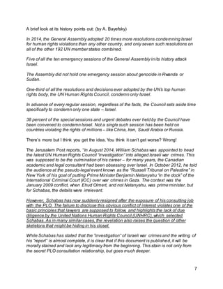 7
A brief look at its history points out: (by A. Bayefsky)
In 2014, the General Assembly adopted 20 times more resolutions condemning Israel
for human rights violations than any other country, and only seven such resolutions on
all of the other 192 UN member states combined.
Five of all the ten emergency sessions of the General Assembly in its history attack
Israel.
The Assembly did not hold one emergency session about genocide in Rwanda or
Sudan.
One-third of all the resolutions and decisions ever adopted by the UN’s top human
rights body, the UN Human Rights Council, condemn only Israel.
In advance of every regular session, regardless of the facts, the Council sets aside time
specifically to condemn only one state – Israel.
38 percent of the special sessions and urgent debates ever held by the Council have
been convened to condemn Israel. Not a single such session has been held on
countries violating the rights of millions – like China, Iran, Saudi Arabia or Russia.
There’s more but I think you get the idea. You think it can’t get worse? Wrong!
The Jerusalem Post reports, “In August 2014, William Schabas was appointed to head
the latest UN Human Rights Council “investigation” into alleged Israeli war crimes. This
was supposed to be the culmination of his career – for many years, the Canadian
academic and legal consultant had been obsessing over Israel. In October 2012, he told
the audience at the pseudo-legal event known as the “Russell Tribunal on Palestine” in
New York of his goal of putting Prime Minister Benjamin Netanyahu “in the dock” of the
International Criminal Court (ICC) over war crimes in Gaza. The context was the
January 2009 conflict, when Ehud Olmert, and not Netanyahu, was prime minister, but
for Schabas, the details were irrelevant.
However, Schabas has now suddenly resigned after the exposure of his consulting job
with the PLO. The failure to disclose this obvious conflict of interest violates one of the
basic principles that lawyers are supposed to follow, and highlights the lack of due
diligence by the United Nations Human Rights Council (UNHRC), which selected
Schabas. As in many similar cases, the revelation also raises the question of other
skeletons that might be hiding in his closet.
While Schabas has stated that the “investigation” of Israeli war crimes and the writing of
his “report” is almost complete, it is clear that if this document is published, it will be
morally stained and lack any legitimacy from the beginning. This stain is not only from
the secret PLO consultation relationship, but goes much deeper.
 