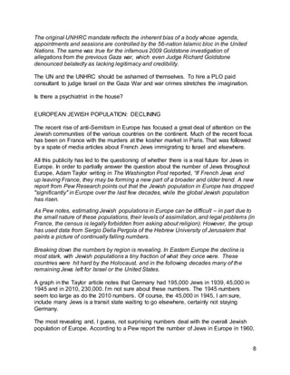 8
The original UNHRC mandate reflects the inherent bias of a body whose agenda,
appointments and sessions are controlled by the 56-nation Islamic bloc in the United
Nations. The same was true for the infamous 2009 Goldstone investigation of
allegations from the previous Gaza war, which even Judge Richard Goldstone
denounced belatedly as lacking legitimacy and credibility.
The UN and the UNHRC should be ashamed of themselves. To hire a PLO paid
consultant to judge Israel on the Gaza War and war crimes stretches the imagination.
Is there a psychiatrist in the house?
EUROPEAN JEWISH POPULATION: DECLINING
The recent rise of anti-Semitism in Europe has focused a great deal of attention on the
Jewish communities of the various countries on the continent. Much of the recent focus
has been on France with the murders at the kosher market in Paris. That was followed
by a spate of media articles about French Jews immigrating to Israel and elsewhere.
All this publicity has led to the questioning of whether there is a real future for Jews in
Europe. In order to partially answer the question about the number of Jews throughout
Europe, Adam Taylor writing in The Washington Post reported, “If French Jews end
up leaving France, they may be forming a new part of a broader and older trend. A new
report from Pew Research points out that the Jewish population in Europe has dropped
"significantly" in Europe over the last few decades, while the global Jewish population
has risen.
As Pew notes, estimating Jewish populations in Europe can be difficult – in part due to
the small nature of these populations, their levels of assimilation, and legal problems (in
France, the census is legally forbidden from asking about religion). However, the group
has used data from Sergio Della Pergola of the Hebrew University of Jerusalem that
paints a picture of continually falling numbers.
Breaking down the numbers by region is revealing. In Eastern Europe the decline is
most stark, with Jewish populations a tiny fraction of what they once were. These
countries were hit hard by the Holocaust, and in the following decades many of the
remaining Jews left for Israel or the United States.
A graph in the Taylor article notes that Germany had 195,000 Jews in 1939, 45,000 in
1945 and in 2010, 230,000. I’m not sure about these numbers. The 1945 numbers
seem too large as do the 2010 numbers. Of course, the 45,000 in 1945, I am sure,
include many Jews is a transit state waiting to go elsewhere, certainly not staying
Germany.
The most revealing and, I guess, not surprising numbers deal with the overall Jewish
population of Europe. According to a Pew report the number of Jews in Europe in 1960,
 