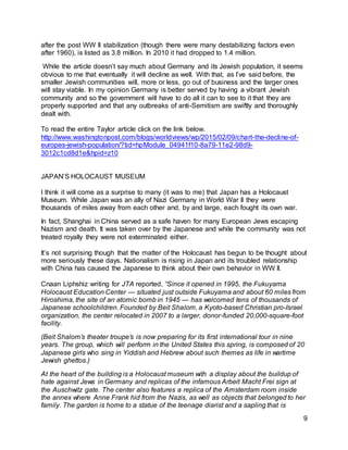 9
after the post WW II stabilization (though there were many destabilizing factors even
after 1960), is listed as 3.8 million. In 2010 it had dropped to 1.4 million.
While the article doesn’t say much about Germany and its Jewish population, it seems
obvious to me that eventually it will decline as well. With that, as I’ve said before, the
smaller Jewish communities will, more or less, go out of business and the larger ones
will stay viable. In my opinion Germany is better served by having a vibrant Jewish
community and so the government will have to do all it can to see to it that they are
properly supported and that any outbreaks of anti-Semitism are swiftly and thoroughly
dealt with.
To read the entire Taylor article click on the link below.
http://www.washingtonpost.com/blogs/worldviews/wp/2015/02/09/chart-the-decline-of-
europes-jewish-population/?tid=hpModule_04941f10-8a79-11e2-98d9-
3012c1cd8d1e&hpid=z10
JAPAN’S HOLOCAUST MUSEUM
I think it will come as a surprise to many (it was to me) that Japan has a Holocaust
Museum. While Japan was an ally of Nazi Germany in World War II they were
thousands of miles away from each other and, by and large, each fought its own war.
In fact, Shanghai in China served as a safe haven for many European Jews escaping
Nazism and death. It was taken over by the Japanese and while the community was not
treated royally they were not exterminated either.
It’s not surprising though that the matter of the Holocaust has begun to be thought about
more seriously these days. Nationalism is rising in Japan and its troubled relationship
with China has caused the Japanese to think about their own behavior in WW II.
Cnaan Liphshiz writing for JTA reported, “Since it opened in 1995, the Fukuyama
Holocaust Education Center — situated just outside Fukuyama and about 60 miles from
Hiroshima, the site of an atomic bomb in 1945 — has welcomed tens of thousands of
Japanese schoolchildren. Founded by Beit Shalom, a Kyoto-based Christian pro-Israel
organization, the center relocated in 2007 to a larger, donor-funded 20,000-square-foot
facility.
(Beit Shalom’s theater troupe’s is now preparing for its first international tour in nine
years. The group, which will perform in the United States this spring, is composed of 20
Japanese girls who sing in Yiddish and Hebrew about such themes as life in wartime
Jewish ghettos.)
At the heart of the building is a Holocaust museum with a display about the buildup of
hate against Jews in Germany and replicas of the infamous Arbeit Macht Frei sign at
the Auschwitz gate. The center also features a replica of the Amsterdam room inside
the annex where Anne Frank hid from the Nazis, as well as objects that belonged to her
family. The garden is home to a statue of the teenage diarist and a sapling that is
 