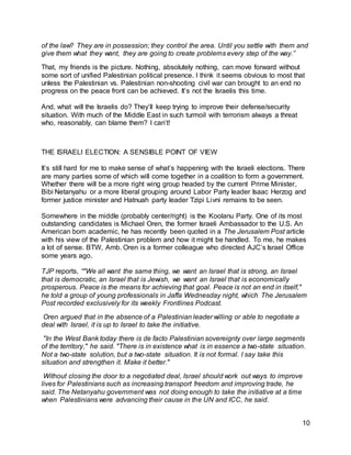 10
of the law? They are in possession; they control the area. Until you settle with them and
give them what they want, they are going to create problems every step of the way.”
That, my friends is the picture. Nothing, absolutely nothing, can move forward without
some sort of unified Palestinian political presence. I think it seems obvious to most that
unless the Palestinian vs. Palestinian non-shooting civil war can brought to an end no
progress on the peace front can be achieved. It’s not the Israelis this time.
And, what will the Israelis do? They’ll keep trying to improve their defense/security
situation. With much of the Middle East in such turmoil with terrorism always a threat
who, reasonably, can blame them? I can’t!
THE ISRAELI ELECTION: A SENSIBLE POINT OF VIEW
It’s still hard for me to make sense of what’s happening with the Israeli elections. There
are many parties some of which will come together in a coalition to form a government.
Whether there will be a more right wing group headed by the current Prime Minister,
Bibi Netanyahu or a more liberal grouping around Labor Party leader Isaac Herzog and
former justice minister and Hatnuah party leader Tzipi Livni remains to be seen.
Somewhere in the middle (probably center/right) is the Koolanu Party. One of its most
outstanding candidates is Michael Oren, the former Israeli Ambassador to the U.S. An
American born academic, he has recently been quoted in a The Jerusalem Post article
with his view of the Palestinian problem and how it might be handled. To me, he makes
a lot of sense. BTW, Amb. Oren is a former colleague who directed AJC’s Israel Office
some years ago.
TJP reports, “"We all want the same thing, we want an Israel that is strong, an Israel
that is democratic, an Israel that is Jewish, we want an Israel that is economically
prosperous. Peace is the means for achieving that goal. Peace is not an end in itself,"
he told a group of young professionals in Jaffa Wednesday night, which The Jerusalem
Post recorded exclusively for its weekly Frontlines Podcast.
Oren argued that in the absence of a Palestinian leader willing or able to negotiate a
deal with Israel, it is up to Israel to take the initiative.
"In the West Bank today there is de facto Palestinian sovereignty over large segments
of the territory," he said. "There is in existence what is in essence a two-state situation.
Not a two-state solution, but a two-state situation. It is not formal. I say take this
situation and strengthen it. Make it better."
Without closing the door to a negotiated deal, Israel should work out ways to improve
lives for Palestinians such as increasing transport freedom and improving trade, he
said. The Netanyahu government was not doing enough to take the initiative at a time
when Palestinians were advancing their cause in the UN and ICC, he said.
 