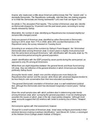 3
Anyone who reads even a little about American politics knows that The “Jewish vote” is
decidedly Democratic. The Republicans continually note that they are making progress
or is it that the Democrats are moving backwards? Let’s see if we can figure it out.
An article in The Jerusalem Post reports, “The number of American Jews who identify
as Democrats dropped by 10 percent over the past seven years, according to survey
results released by Gallup.
Meanwhile, the number of Jews identifying as Republicans has increased slightly but
remains little changed overall.
Sixty-one percent of American Jews identified as either Democrats or Democratic-
leaning in 2014, down from 71% in 2008, while 29% counted themselves in the
Republican camp, the survey released on Tuesday found.
According to an analysis of the numbers by Gallup’s Frank Newport, the “diminished
Democratic skew among American Jews in recent years is slightly more pronounced
than the same trend among all Americans,” with identification with the party down by 7%
in the same time period among the general population.
Jewish identification with the GOP jumped by seven points during the same period, as
opposed to only 3% among all Americans.
While there are slight disparities between the general trends and those found among
US Jews, they are reflective of the general direction in which Americans are headed
politically, Gallup found.
Among the trends noted, Jewish men and the religious are more likely to be
Republicans than women and the secular, while those with advanced degrees tended to
be less likely to vote conservative than their less educated counterparts.
“The general Democratic orientation of American Jews is a well-established political
fact, although this Democratic slant has decreased marginally in recent years,” Gallup
found.
Given the small sample sizes with which pollsters deal in determining voter trends
among American Jews when surveying the general population, it can be challenging to
ascertain the issues on which Jews in the two major parties disagree, “although most
news accounts suggest that US relations with Israel is certainly one of them,” Newport
wrote.
Not everyone agrees with that assessment, however.
“Except for a small number of American Jews, Israel does not figure prominently in their
electoral decision-making or partisan identification,” said Steven M. Cohen, a sociologist
at the Hebrew Union College-Jewish Institute of Religion.
 