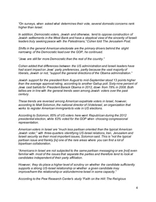 4
“On surveys, when asked what determines their vote, several domestic concerns rank
higher than Israel.
In addition, Democratic voters, Jewish and otherwise, tend to oppose construction of
Jewish settlements in the West Bank and have a skeptical view of the sincerity of Israeli
leaders truly seeking peace with the Palestinians,” Cohen told The Jerusalem Post.
Shifts in the general American electorate are the primary drivers behind the slight
narrowing of the Democratic lead over the GOP, he continued.
“Jews are still far more Democratic than the rest of the country.”
Cohen added that differences between the US administration and Israeli leaders have
had scant impact on Jews’ party preferences, partly because the vast majority of
liberals, Jewish or not, “support the general directions of the Obama administration.”
Jewish support for the president from August to mid-September stood 13 points higher
than the average approval rating, according to another Gallup poll. Sixty-nine percent of
Jews cast ballots for President Barack Obama in 2012, down from 78% in 2008. Both
tallies are in line with the general trends seen among Jewish voters over the past
century.
These trends are reversed among American expatriate voters in Israel, however,
according to Matt Solomon, the national director of iVoteIsrael, an organization that
works to register American immigrants to vote in US elections.
According to Solomon, 85% of US voters here went Republican during the 2012
presidential election, while 63% voted for the GOP when choosing congressional
representation.
American voters in Israel are “much less partisan oriented than the typical American
Jewish voter,” with three-quarters identifying US-Israel relations, Iran, Jerusalem and
Israeli security as their most important issues, Solomon said. This is “not the typical
partisan issue and frankly [is] one of the rare areas where you can find a lot of
bipartisan collaboration.
“Americans in Israel are not subjected to the same partisan messaging or are [not] even
familiar with most of the issues that separate the parties and therefore tend to look at
candidates independent of their party affiliation.
However, they do place a higher level of scrutiny on whether the candidate sufficiently
supports a strong US-Israel relationship or whether a given candidate may
improve/harm the relationship or aid/undermine Israel in some capacity.”
According to the Pew Research Center’s study “Faith on the Hill: The Religious
 