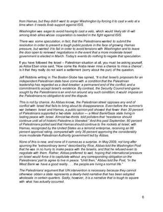 6
from Hamas, but they didn’t want to anger Washington by forcing it to cast a veto at a
time when it needs Arab support against ISIS.
Washington was eager to avoid having to cast a veto, which would likely stir ill-will
among Arab allies whose cooperation is needed in the fight against ISIS.
There was some speculation, in fact, that the Palestinians wanted to submit the
resolution in order to present a tough public posture in the face of growing Hamas
pressure, but wanted it to fail in order to avoid tensions with Washington and to leave
the door open to renewed negotiations in the event that a more moderate Israeli
government is elected in March. Today’s events do nothing to negate that speculation.
If you have followed the Israel – Palestinian situation at all, you must be asking yourself,
as Abba Eban once said, “How come the Arabs never miss a chance to miss a chance”.
is it that they really do not want a settlement (sorry about the pun) of the question.
Jeff Robbins writing in The Boston Globe has opined, “It is that Israel’s proposals for an
independent Palestinian state have come with a condition that the Palestinian
leadership has regarded as a deal-breaker: a permanent end of the conflict, and a
commitment to accept Israel’s existence. By contrast, the Security Council end-game
sought by the Palestinians is an end-run around any such condition; it would impose on
the Palestinians no obligation to end the dispute.
This is not by chance. As Abbas knows, the Palestinian street opposes any end of
conflict with Israel that fails to bring about its disappearance. Even before the summer’s
war between Israel and Hamas, a public opinion poll showed that fewer than 30 percent
of Palestinians supported a two-state solution — a West Bank/Gaza state living in
lasting peace with Israel. Almost two-thirds told pollsters that “resistance should
continue until all of historic Palestine is liberated.” And this past September, 80 percent
of Palestinians polled said that Hamas should continue to fire rockets at Israel, with
Hamas, recognized by the United States as a terrorist enterprise, receiving an 88
percent approval rating, compared with only 36 percent approving the considerably
more moderate Palestinian Authority government led by Abbas.
None of this is new, and none of it comes as a surprise. In May 2009, not long after
spurning the “extraordinary terms” described by Rice, Abbas told the Washington Post
that he was in no hurry to make peace with the Israelis, and that he refused even to
negotiate with them. Rather, Abbas preferred to wait, hoping that international pressure
on Israel would force it to capitulate without any corresponding obligation on the
Palestinians’ part to agree to live in peace. “Until then,” Abbas told the Post, “in the
West Bank we have a good reality . . . the people are living a normal life.”
The Palestinians’ argument that UN intervention is necessary because they cannot
otherwise obtain a state represents a dearly-held narrative that has been adopted
wholesale in certain quarters. Sadly, however, it is a narrative that is tough to square
with what has actually occurred.
 