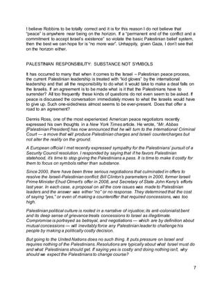 7
I believe Robbins to be totally correct and it is for this reason I do not believe that
“peace” is anywhere near being on the horizon. If a “permanent end of the conflict and a
commitment to accept Israel’s existence” so violate the basic Palestinian belief system,
then the best we can hope for is “no more war”. Unhappily, given Gaza, I don’t see that
on the horizon either.
PALESTINIAN RESPONSIBILITY: SUBSTANCE NOT SYMBOLS
It has occurred to many that when it comes to the Israel – Palestinian peace process,
the current Palestinian leadership is treated with “kid gloves” by the international
leadership and that all the responsibility to do what it would take to make a deal falls on
the Israelis. If an agreement is to be made what is it that the Palestinians have to
surrender? All too frequently these kinds of questions do not even seem to be asked. If
peace is discussed the conversation immediately moves to what the Israelis would have
to give up. Such one-sidedness almost seems to be ever-present. Does that offer a
road to an agreement?
Dennis Ross, one of the most experienced American peace negotiators recently
expressed his own thoughts in a New York Times article. He wrote, “Mr. Abbas
[Palestinian President] has now announced that he will turn to the International Criminal
Court — a move that will produce Palestinian charges and Israeli countercharges but
not alter the reality on the ground.
A European official I met recently expressed sympathy for the Palestinians’ pursuit of a
Security Council resolution. I responded by saying that if he favors Palestinian
statehood, it’s time to stop giving the Palestinians a pass. It is time to make it costly for
them to focus on symbols rather than substance.
Since 2000, there have been three serious negotiations that culminated in offers to
resolve the Israeli-Palestinian conflict: Bill Clinton’s parameters in 2000, former Israeli
Prime Minister Ehud Olmert’s offer in 2008, and Secretary of State John Kerry’s efforts
last year. In each case, a proposal on all the core issues was made to Palestinian
leaders and the answer was either “no” or no response. They determined that the cost
of saying “yes,” or even of making a counteroffer that required concessions, was too
high.
Palestinian political culture is rooted in a narrative of injustice; its anti-colonialist bent
and its deep sense of grievance treats concessions to Israel as illegitimate.
Compromise is portrayed as betrayal, and negotiations — which are by definition about
mutual concessions — will inevitably force any Palestinian leader to challenge his
people by making a politically costly decision.
But going to the United Nations does no such thing. It puts pressure on Israel and
requires nothing of the Palestinians. Resolutions are typically about what Israel must do
and what Palestinians should get. If saying yes is costly and doing nothing isn’t, why
should we expect the Palestinians to change course?
 