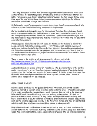 8
That’s why European leaders who fervently support Palestinian statehood must focus
on how to raise the cost of saying no or not acting at all when there is an offer on the
table. Palestinians care deeply about international support for their cause. If they knew
they would be held accountable for being nonresponsive or rejecting a fair offer or
resolution, it could well change their calculus.
Unfortunately, most Europeans are focused far more on Israeli behavior and want, at a
minimum, to see Israel’s continuing settlement policy change.
But turning to the United Nations or the International Criminal Court during an Israeli
election is counterproductive. It will be seen in Israel as a one-sided approach, and it
will strengthen politicians who prefer the status quo. These candidates will argue that
the deck is stacked against Israel and that the country needs leaders who will stand firm
against unfair pressure.
Peace requires accountability on both sides. It’s fair to ask the Israelis to accept the
basic elements that make peace possible — 1967 lines as well as land swaps and
settlement building limited to the blocks. But isn’t it time to demand the equivalent from
the Palestinians on two states for two peoples, and on Israeli security? Isn’t it time to
ask the Palestinians to respond to proposals and accept resolutions that address Israeli
needs and not just their own?
There is more to the article which you can read by clicking on the link.
http://www.nytimes.com/2015/01/05/opinion/stop-giving-palestinians-a-
pass.html?emc=eta1&_r=0
As I said in the above article on the UN Resolution, “If a “permanent end of the conflict
and a commitment to accept Israel’s existence” so violate the basic Palestinian belief
system ,then the best we can hope for is “no more war”. If that is, indeed, the case, then
no matter what sort of political moves are made by Pres. Abbas, Pres. Obama or
anyone else, peace will not be achieved.
GAZA: WHAT A MESS!
I haven’t done a survey but my guess is that most American Jews would be very
favorably inclined to support a real two-state solution to the Israel – Palestinian situation
if one could somehow be manufactured. Most, however, like me look at the severely
bifurcated Palestinian political party structure and say to themselves, “It’s just not
possible at this moment in history”. If they detect any signs of Palestinian unity and
hope, all they have to do, for instance, is read any of the numerous articles about Gaza,
such as the one that appeared recently in the New York Times, and they are confronted
with the reality that anything even resembling peace is a long way off.
Majd al Waheidi and Jodi Redoren in their recent article note, “A potent symbol of the
schism between the Palestinian Authority and Hamas, the Islamist group that dominates
Gaza, has been visible at the border crossing here for years: The two maintain separate
 
