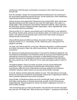 9
checkpoints a half-mile apart, and travelers crossing to or from Israel have to pass
through both.
Over the last week, though, the crossing illustrated something else: the unraveling of
the reconciliation agreement reached last year, and the dysfunction of the Palestinians’
supposed government of national consensus.
Internal divisions have plagued the Palestinians since at least 2007, when Hamas won
legislative elections and then routed its main rival, the Fatah faction, from Gaza in a
bloody battle. Fatah continued to dominate the Palestinian Authority, which governed
the West Bank, and the Palestine Liberation Organization, which negotiated with Israel
and conducted diplomacy worldwide.
Hamas and the P.L.O. signed a reconciliation pact in April that led to a new cabinet for
the authority. But the pact’s promise of new elections within six months has not come to
fruition, and neither has the authority taken control of the Gaza border crossings or
internal security in the territory.
Hamas officials denounce Mahmoud Abbas, the leader of Fatah, the Palestinian
Authority and the P.L.O., almost daily, and Mr. Abbas has yet to make good on his
pledge to visit Gaza.
“It’s dead, and it will be dead for a long time,” Mkhaimer Abusaada, a political scientist
at Al-Azhar University in Gaza City, said of reconciliation. “We are back to mutual
accusations.”
Mr. Abbas has recently gained some traction in his quest for Palestinian statehood, and
has bolstered his standing on the Palestinian street by moving to have Palestine join the
International Criminal Court and by pushing for a United Nations Security Council
resolution that would set a deadline for Israel to end its occupation of the West Bank.
But many experts say it will be difficult for him to make real progress without control of
Gaza.
The fighting between Hamas and Israel during the summer caused widespread
destruction in Gaza, and thousands of residents were left homeless, but the
reconstruction effort led by the United Nations has been stalled by the Palestinian
Authority’s inability to assert control over security and the border crossings.
As for Mr. Abbas’s broader diplomatic initiative, he said, “The international community
should not use this as a pretext for not doing what it should do in supporting our effort to
reach a peaceful agreement and end the occupation.”
Daoud Kuttab, a Palestinian political columnist, said that with Egypt, Jordan and the
Gulf states cracking down on Islamist movements, and with Iran and Syria having
largely withdrawn financial support for Hamas, the faction is fighting for survival in “a
kind of castle mentality.”
“The moment they give up control of the borders, they feel they will lose the only power
they have left,” Mr. Kuttab said. “What do they say in English — possession is two-thirds
 