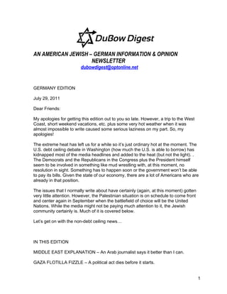 AN AMERICAN JEWISH – GERMAN INFORMATION & OPINION
                    NEWSLETTER
                         dubowdigest@optonline.net


GERMANY EDITION

July 29, 2011

Dear Friends:

My apologies for getting this edition out to you so late. However, a trip to the West
Coast, short weekend vacations, etc. plus some very hot weather when it was
almost impossible to write caused some serious laziness on my part. So, my
apologies!

The extreme heat has left us for a while so it’s just ordinary hot at the moment. The
U.S. debt ceiling debate in Washington (how much the U.S. is able to borrow) has
kidnapped most of the media headlines and added to the heat (but not the light). .
The Democrats and the Republicans in the Congress plus the President himself
seem to be involved in something like mud wrestling with, at this moment, no
resolution in sight. Something has to happen soon or the government won’t be able
to pay its bills. Given the state of our economy, there are a lot of Americans who are
already in that position.

The issues that I normally write about have certainly (again, at this moment) gotten
very little attention. However, the Palestinian situation is on schedule to come front
and center again in September when the battlefield of choice will be the United
Nations. While the media might not be paying much attention to it, the Jewish
community certainly is. Much of it is covered below.

Let’s get on with the non-debt ceiling news…



IN THIS EDITION

MIDDLE EAST EXPLANATION – An Arab journalist says it better than I can.

GAZA FLOTILLA FIZZLE – A political act dies before it starts.


                                                                                         1
 