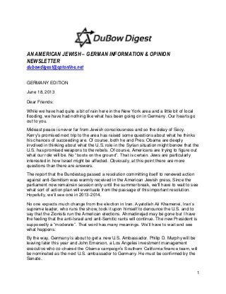 1
AN AMERICAN JEWISH – GERMAN INFORMATION & OPINION
NEWSLETTER
dubowdigest@optonline.net
GERMANY EDITION
June 18, 2013
Dear Friends:
While we have had quite a bit of rain here in the New York area and a little bit of local
flooding, we have had nothing like what has been going on in Germany. Our hearts go
out to you.
Mideast peace is never far from Jewish consciousness and so the delay of Secy.
Kerry's promised next trip to the area has raised some questions about what he thinks
his chances of succeeding are. Of course, both he and Pres. Obama are deeply
involved in thinking about what the U.S. role in the Syrian situation might benow that the
U.S. has promised weapons to the rebels. Of course, Americans are trying to figure out
what our role will be. No “boots on the ground”. That is certain. Jews are particularly
interested in how Israel might be affected. Obviously, at this point there are more
questions than there are answers.
The report that the Bundestag passed a resolution committing itself to renewed action
against anti-Semitism was warmly received in the American Jewish press. Since the
parliament now remainsin session only until the summer break, we'll have to wait to see
what sort of action plan will eventuate from the passage of this important resolution.
Hopefully, we’ll see one in 2013-2014.
No one expects much change from the election in Iran. Ayatollah Ali Khamenei, Iran’s
supreme leader, who runs the show, took it upon himself to denounce the U.S. and to
say that the Zionists run the American elections. Ahmadinejad may be gone but I have
the feeling that the anti-Israel and anti-Semitic rants will continue. The new President is
supposedly a “moderate”. That word has many meanings. We’ll have to wait and see
what happens.
By the way, Germany is about to get a new U.S. Ambassador. Philip D. Murphy will be
leaving later this year and John Emerson, a Los Angeles investment management
executive who co-chaired the Obama campaign’s Southern California finance team, will
be nominated as the next U.S. ambassador to Germany. He must be confirmed by the
Senate.
 