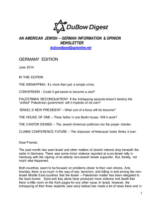 1
AN AMERICAN JEWISH – GERMAN INFORMATION & OPINION
NEWSLETTER
dubowdigest@optonline.net
GERMANY EDITION
June 2014
IN THIS EDITION
THE KIDNAPPING- It’s more than just a simple crime.
CONVERSION - Could it get easier to become a Jew?
PALESTINIAN RECONCILIATION? If the kidnapping episode doesn’t destroy the
“unified” Palestinian government will it implode on its own?
ISRAEL’S NEW PRESIDENT – What sort of a force will he become?
THE HOUSE OF ONE – Three faiths in one Berlin house. Will it work?
THE CANTOR DEMISE – The Jewish American politician not the prayer chanter.
CLAIMS CONFERENCE FUTURE – The disburser of Holocaust funds thinks it over.
Dear Friends:
The past month has seen Israel and other matters of Jewish interest drop beneath the
radar in Germany. There was some minor violence reported at a pro-Israel rally in
Hamburg with the injuring of an elderly non-Jewish Israeli supporter. But, frankly, not
much else happened.
Both countries seem to be focused on problems closer to their own shores. And,
besides, there is so much in the way of war, terrorism, and killing in and among the non-
Israeli Middle East countries that the Israeli – Palestinian matter has been relegated to
the back burner. Syria and Iraq alone have produced more violence and death that
there is little room on the front pages for any other issue. In Israel, however, the
kidnapping of their three students (see story below) has made a lot of news there and in
 