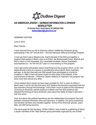 AN AMERICAN JEWISH – GERMAN INFORMATION & OPINION
                   NEWSLETTER
                10 Voorhis Point, South Nyack, NY (845)353-1945
                     dubowdigest@optonline.net

GERMANY EDITION

June 5, 2012

Dear Friends:

I have returned from my trip to Germany where I staffed the American group
participating in the 32nd annual AJC – Konrad Adenauer Stiftung Exchange Program.

I must say that it was a fabulous trip. Ingrid Garwels of the KAS put together a
program that started in Berlin, took us to Erfurt, the Buchenwald Camp, Weimar and
then a return to the Haupstadt. Our venerable translator, Heiner Sussebach,
accompanied us – for him the 22nd year in a row working on this program.

I don’t get overly enthusiastic about most things but this program which, so far, has
lasted almost a third of a century is something to shout about. More important,
perhaps, is the fact that well over 600 people have participated in it since its
inception in 1980. It has had great impact on both sides of the Atlantic. If the
improvement of German – American Jewish relations is important, this program has
done more than almost any other.

I firmly believe that it would not have been possible for AJC to open its office in
Berlin were it not for the fact that many AJC leaders first became acquainted with the
new Germany through the Exchange. I don’t think I have to spell out the importance
of having an American Jewish presence in Berlin and how that presence has
affected the thinking of many American Jews about the reality of today’s Germany –
and vice versa.

Over and above the political importance are the relationships the program has built
between individual American Jews and Germans. In addition, the group experience
has bonded members who traveled together. Some of the American groups, years
later, are still having reunions.

The same goes for the Germans. While in Berlin I was invited to a gathering of about
a dozen members of the 1982 German group admirably organized by one of their


                                                                                      1
 