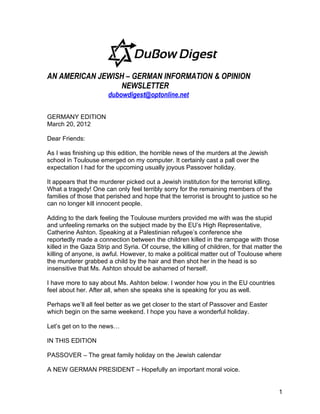 AN AMERICAN JEWISH – GERMAN INFORMATION & OPINION
                 NEWSLETTER
                       dubowdigest@optonline.net

GERMANY EDITION
March 20, 2012

Dear Friends:

As I was finishing up this edition, the horrible news of the murders at the Jewish
school in Toulouse emerged on my computer. It certainly cast a pall over the
expectation I had for the upcoming usually joyous Passover holiday.

It appears that the murderer picked out a Jewish institution for the terrorist killing.
What a tragedy! One can only feel terribly sorry for the remaining members of the
families of those that perished and hope that the terrorist is brought to justice so he
can no longer kill innocent people.

Adding to the dark feeling the Toulouse murders provided me with was the stupid
and unfeeling remarks on the subject made by the EU’s High Representative,
Catherine Ashton. Speaking at a Palestinian refugee’s conference she
reportedly made a connection between the children killed in the rampage with those
killed in the Gaza Strip and Syria. Of course, the killing of children, for that matter the
killing of anyone, is awful. However, to make a political matter out of Toulouse where
the murderer grabbed a child by the hair and then shot her in the head is so
insensitive that Ms. Ashton should be ashamed of herself.

I have more to say about Ms. Ashton below. I wonder how you in the EU countries
feel about her. After all, when she speaks she is speaking for you as well.

Perhaps we’ll all feel better as we get closer to the start of Passover and Easter
which begin on the same weekend. I hope you have a wonderful holiday.

Let’s get on to the news…

IN THIS EDITION

PASSOVER – The great family holiday on the Jewish calendar

A NEW GERMAN PRESIDENT – Hopefully an important moral voice.


                                                                                          1
 