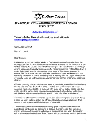 AN AMERICAN JEWISH – GERMAN INFORMATION & OPINION
                   NEWSLETTER

                      dubowdigest@optonline.net

To receive DuBow Digest directly, send your e-mail address to
dubowdigest@optonline.net


GERMANY EDITION

March 31, 2011


Dear Friends:

It’s been an action packed few weeks in Germany with three State elections, the
closing down of 7 nuclear plants and its abstention from the “no fly” resolution at the
United Nations. As usual, none of that makes big headlines in the U.S. even though
all of it was noted. It usually takes a while for happenings in the FRG to filter down to
us so that we can see the international importance of Germany’s positions on
events. The facts that Chancellor Merkel’s coalition has been weakened and that
Germany chose not to take a leadership role in dealing with the Libyan situation will
eventually come up on the American Jewish “screen” as their importance becomes
clearer.

Of more pressing concern to American Jews is, of course, the overall situation in the
Middle East and how it will affect Israel. The fact that Germany and other EU
countries have asked the UN to come up with some sort of outline peace plan that
might bring the parties back into direct negotiations will, when better understood,
will, I believe, not go down well in the Jewish community. (See article below).

The increase of Palestinian violence (again, see below) weighs heavily even though
it does not seem to have gotten out of hand. Retaliation follows retaliation. That
seems to be the pattern of life in that part of the world.

The domestic political scene here is relatively quiet. The possible Republican
presidential candidates are beginning to declare themselves so they can raise
money and support in order to participate in the primaries next year. Running for
office is an expensive business. Pres. Obama will, of course, not need to be involved


                                                                                        1
 